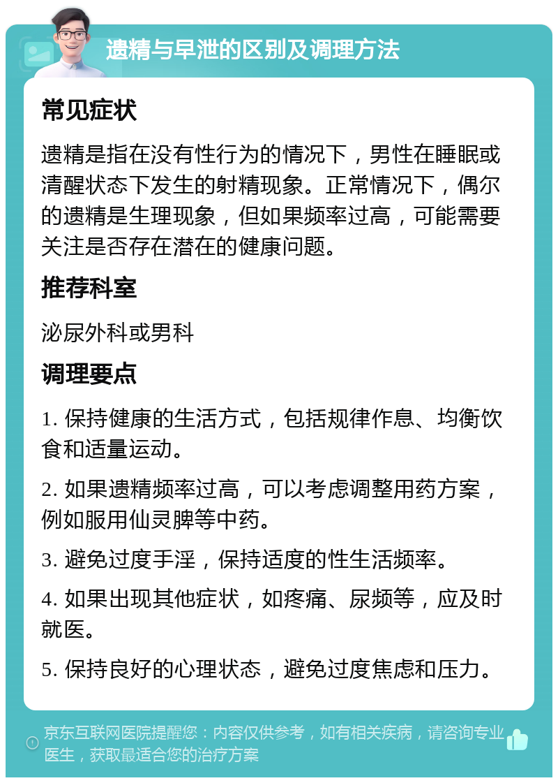 遗精与早泄的区别及调理方法 常见症状 遗精是指在没有性行为的情况下，男性在睡眠或清醒状态下发生的射精现象。正常情况下，偶尔的遗精是生理现象，但如果频率过高，可能需要关注是否存在潜在的健康问题。 推荐科室 泌尿外科或男科 调理要点 1. 保持健康的生活方式，包括规律作息、均衡饮食和适量运动。 2. 如果遗精频率过高，可以考虑调整用药方案，例如服用仙灵脾等中药。 3. 避免过度手淫，保持适度的性生活频率。 4. 如果出现其他症状，如疼痛、尿频等，应及时就医。 5. 保持良好的心理状态，避免过度焦虑和压力。