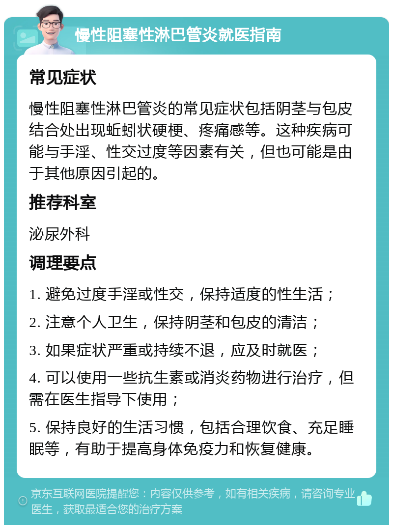 慢性阻塞性淋巴管炎就医指南 常见症状 慢性阻塞性淋巴管炎的常见症状包括阴茎与包皮结合处出现蚯蚓状硬梗、疼痛感等。这种疾病可能与手淫、性交过度等因素有关，但也可能是由于其他原因引起的。 推荐科室 泌尿外科 调理要点 1. 避免过度手淫或性交，保持适度的性生活； 2. 注意个人卫生，保持阴茎和包皮的清洁； 3. 如果症状严重或持续不退，应及时就医； 4. 可以使用一些抗生素或消炎药物进行治疗，但需在医生指导下使用； 5. 保持良好的生活习惯，包括合理饮食、充足睡眠等，有助于提高身体免疫力和恢复健康。