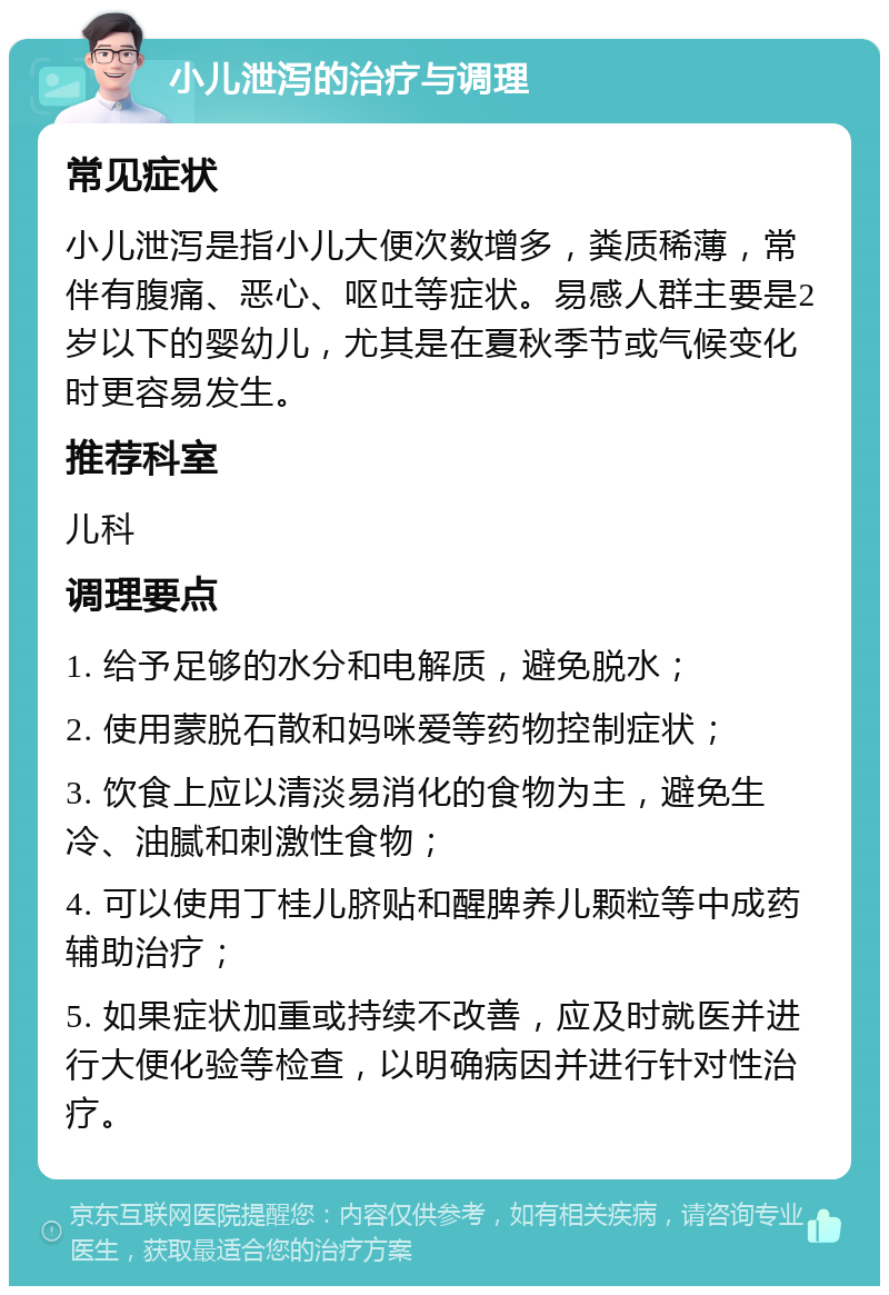 小儿泄泻的治疗与调理 常见症状 小儿泄泻是指小儿大便次数增多，粪质稀薄，常伴有腹痛、恶心、呕吐等症状。易感人群主要是2岁以下的婴幼儿，尤其是在夏秋季节或气候变化时更容易发生。 推荐科室 儿科 调理要点 1. 给予足够的水分和电解质，避免脱水； 2. 使用蒙脱石散和妈咪爱等药物控制症状； 3. 饮食上应以清淡易消化的食物为主，避免生冷、油腻和刺激性食物； 4. 可以使用丁桂儿脐贴和醒脾养儿颗粒等中成药辅助治疗； 5. 如果症状加重或持续不改善，应及时就医并进行大便化验等检查，以明确病因并进行针对性治疗。