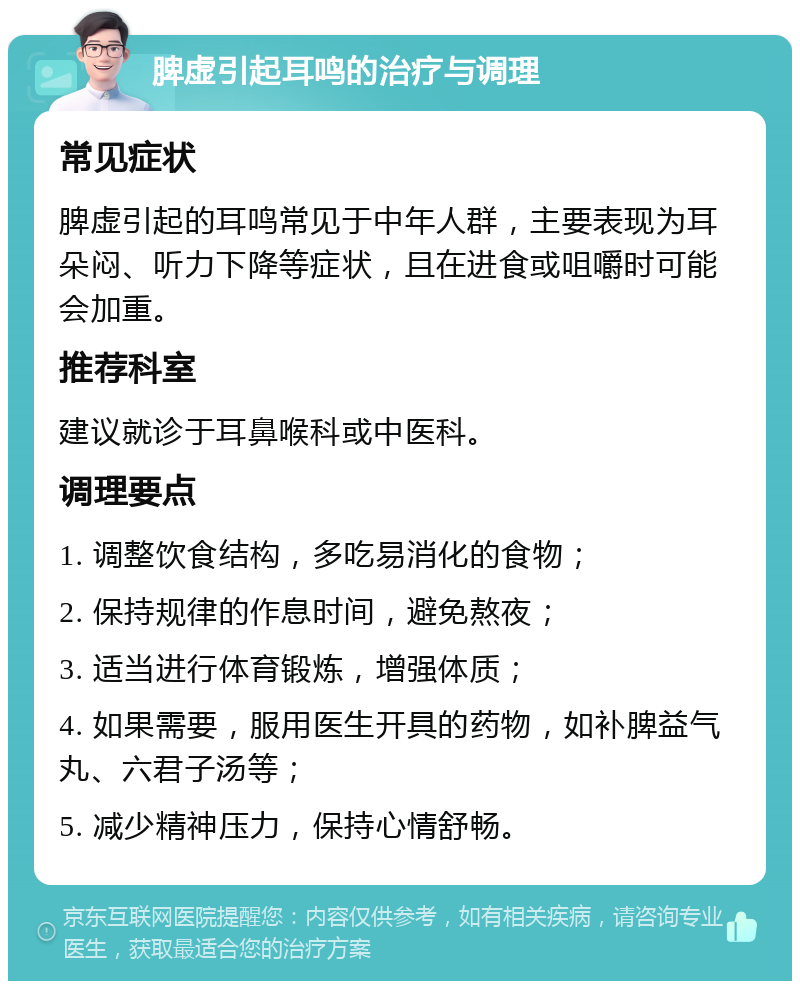 脾虚引起耳鸣的治疗与调理 常见症状 脾虚引起的耳鸣常见于中年人群，主要表现为耳朵闷、听力下降等症状，且在进食或咀嚼时可能会加重。 推荐科室 建议就诊于耳鼻喉科或中医科。 调理要点 1. 调整饮食结构，多吃易消化的食物； 2. 保持规律的作息时间，避免熬夜； 3. 适当进行体育锻炼，增强体质； 4. 如果需要，服用医生开具的药物，如补脾益气丸、六君子汤等； 5. 减少精神压力，保持心情舒畅。