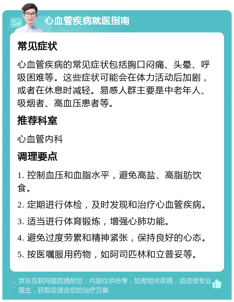 心血管疾病就医指南 常见症状 心血管疾病的常见症状包括胸口闷痛、头晕、呼吸困难等。这些症状可能会在体力活动后加剧，或者在休息时减轻。易感人群主要是中老年人、吸烟者、高血压患者等。 推荐科室 心血管内科 调理要点 1. 控制血压和血脂水平，避免高盐、高脂肪饮食。 2. 定期进行体检，及时发现和治疗心血管疾病。 3. 适当进行体育锻炼，增强心肺功能。 4. 避免过度劳累和精神紧张，保持良好的心态。 5. 按医嘱服用药物，如阿司匹林和立普妥等。