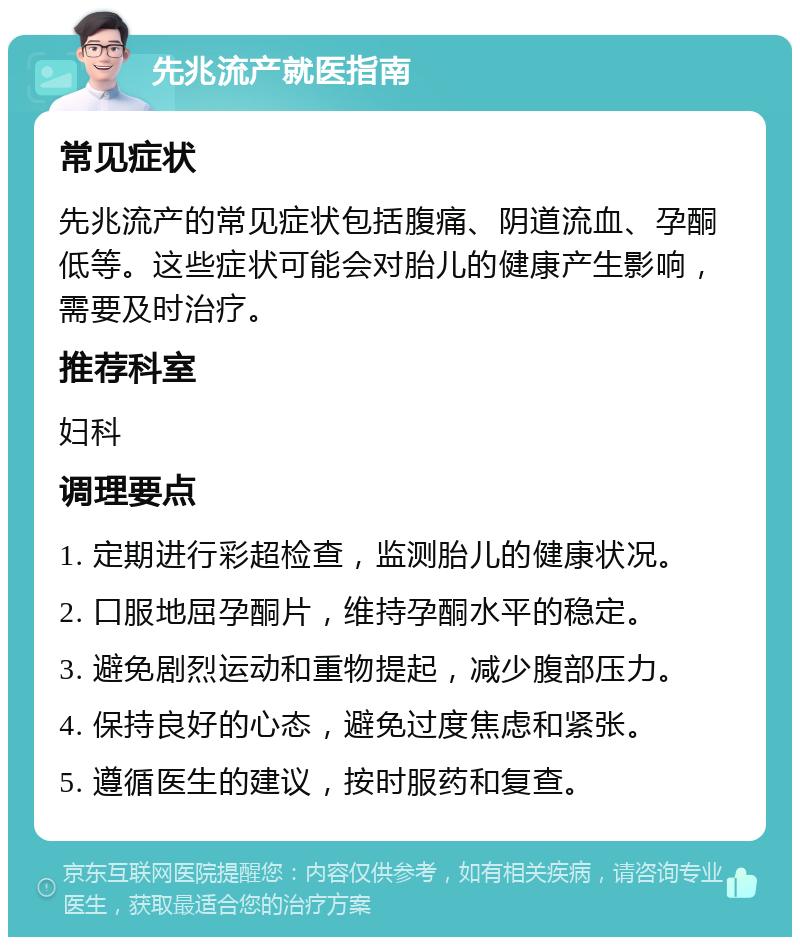 先兆流产就医指南 常见症状 先兆流产的常见症状包括腹痛、阴道流血、孕酮低等。这些症状可能会对胎儿的健康产生影响，需要及时治疗。 推荐科室 妇科 调理要点 1. 定期进行彩超检查，监测胎儿的健康状况。 2. 口服地屈孕酮片，维持孕酮水平的稳定。 3. 避免剧烈运动和重物提起，减少腹部压力。 4. 保持良好的心态，避免过度焦虑和紧张。 5. 遵循医生的建议，按时服药和复查。