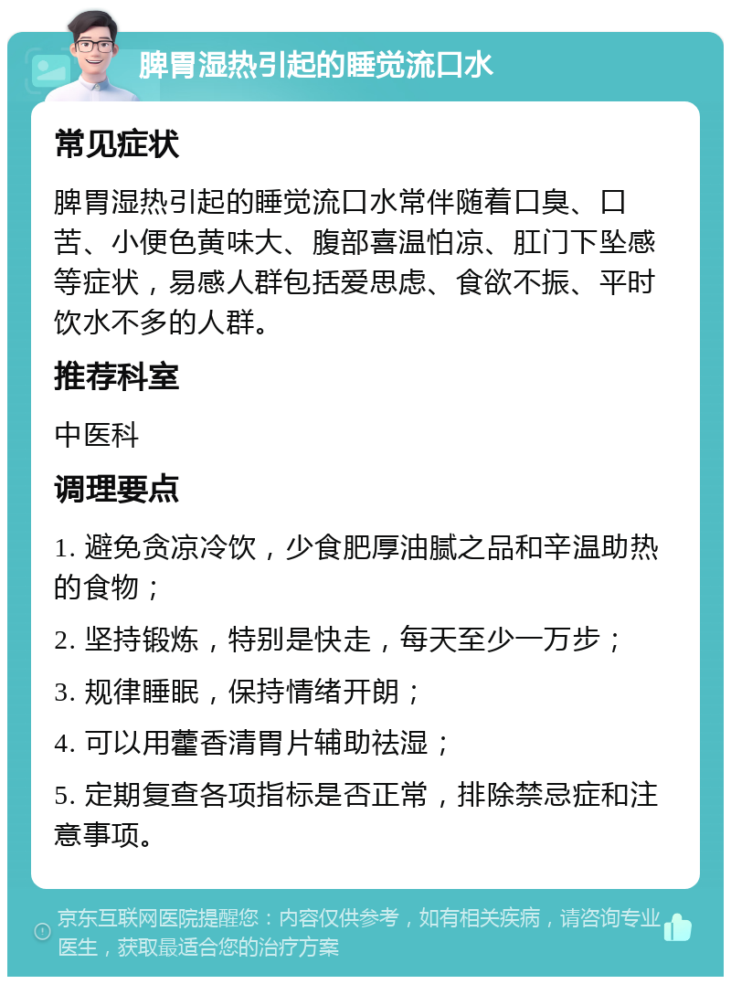 脾胃湿热引起的睡觉流口水 常见症状 脾胃湿热引起的睡觉流口水常伴随着口臭、口苦、小便色黄味大、腹部喜温怕凉、肛门下坠感等症状，易感人群包括爱思虑、食欲不振、平时饮水不多的人群。 推荐科室 中医科 调理要点 1. 避免贪凉冷饮，少食肥厚油腻之品和辛温助热的食物； 2. 坚持锻炼，特别是快走，每天至少一万步； 3. 规律睡眠，保持情绪开朗； 4. 可以用藿香清胃片辅助祛湿； 5. 定期复查各项指标是否正常，排除禁忌症和注意事项。