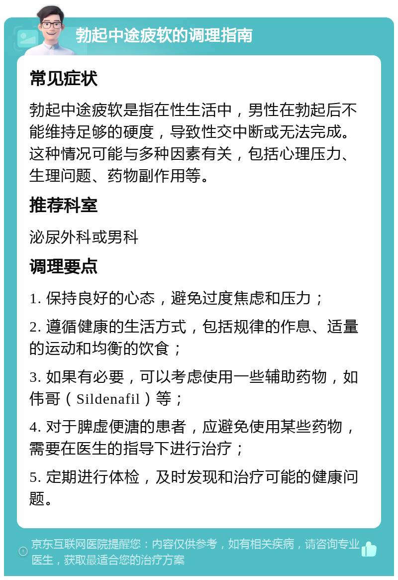 勃起中途疲软的调理指南 常见症状 勃起中途疲软是指在性生活中，男性在勃起后不能维持足够的硬度，导致性交中断或无法完成。这种情况可能与多种因素有关，包括心理压力、生理问题、药物副作用等。 推荐科室 泌尿外科或男科 调理要点 1. 保持良好的心态，避免过度焦虑和压力； 2. 遵循健康的生活方式，包括规律的作息、适量的运动和均衡的饮食； 3. 如果有必要，可以考虑使用一些辅助药物，如伟哥（Sildenafil）等； 4. 对于脾虚便溏的患者，应避免使用某些药物，需要在医生的指导下进行治疗； 5. 定期进行体检，及时发现和治疗可能的健康问题。