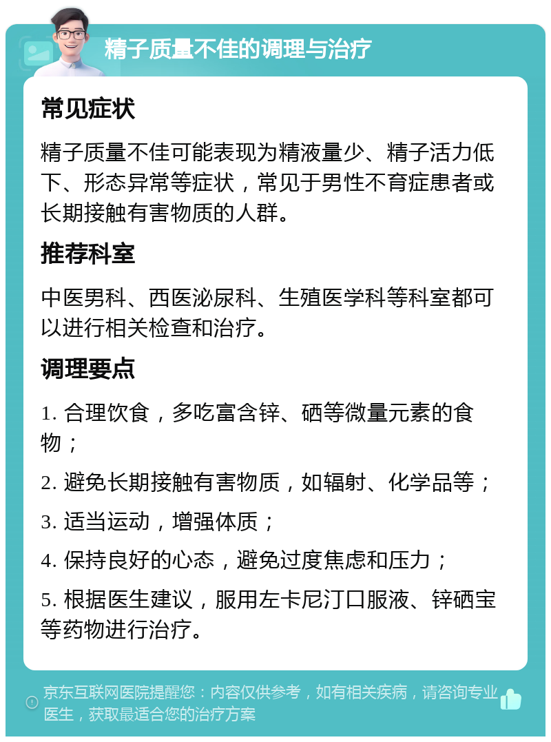 精子质量不佳的调理与治疗 常见症状 精子质量不佳可能表现为精液量少、精子活力低下、形态异常等症状，常见于男性不育症患者或长期接触有害物质的人群。 推荐科室 中医男科、西医泌尿科、生殖医学科等科室都可以进行相关检查和治疗。 调理要点 1. 合理饮食，多吃富含锌、硒等微量元素的食物； 2. 避免长期接触有害物质，如辐射、化学品等； 3. 适当运动，增强体质； 4. 保持良好的心态，避免过度焦虑和压力； 5. 根据医生建议，服用左卡尼汀口服液、锌硒宝等药物进行治疗。