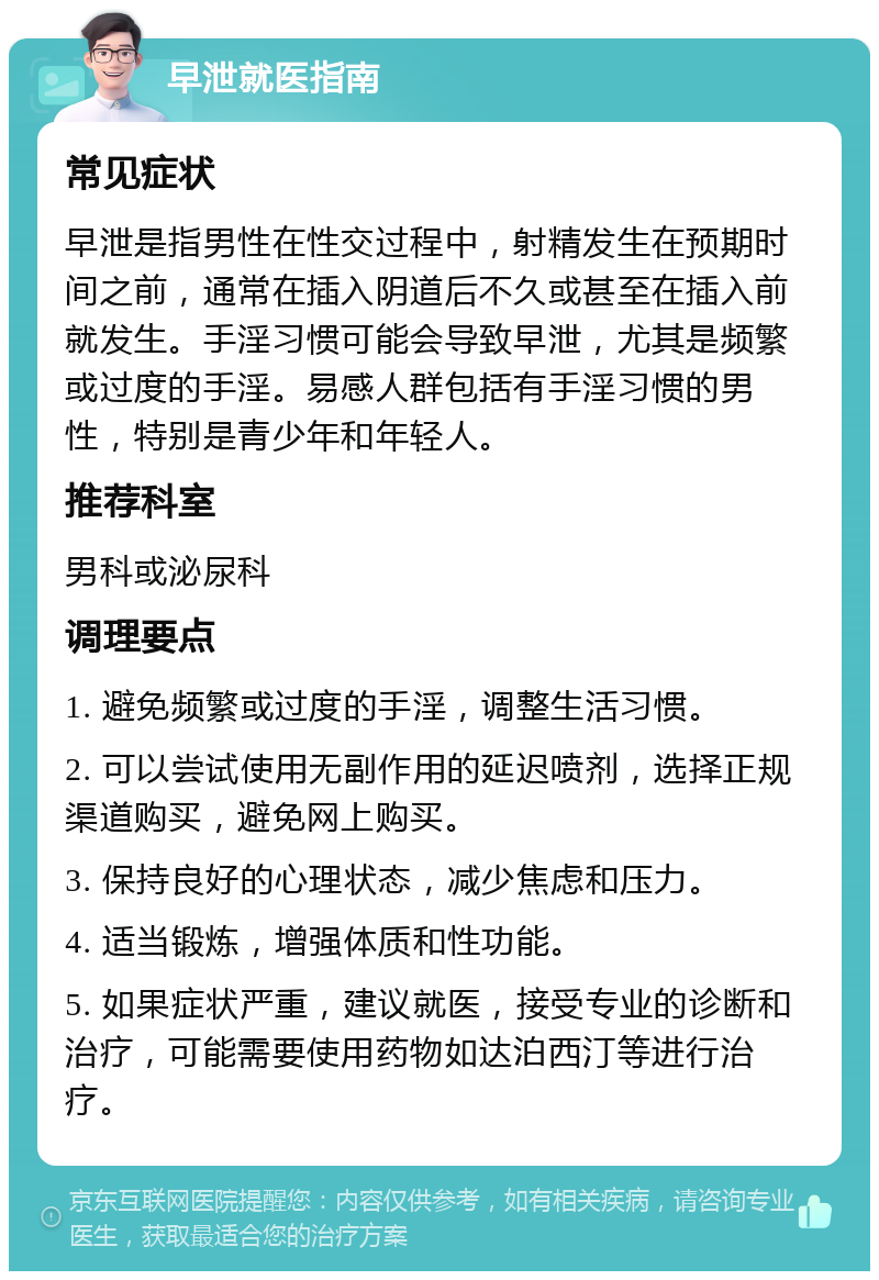 早泄就医指南 常见症状 早泄是指男性在性交过程中，射精发生在预期时间之前，通常在插入阴道后不久或甚至在插入前就发生。手淫习惯可能会导致早泄，尤其是频繁或过度的手淫。易感人群包括有手淫习惯的男性，特别是青少年和年轻人。 推荐科室 男科或泌尿科 调理要点 1. 避免频繁或过度的手淫，调整生活习惯。 2. 可以尝试使用无副作用的延迟喷剂，选择正规渠道购买，避免网上购买。 3. 保持良好的心理状态，减少焦虑和压力。 4. 适当锻炼，增强体质和性功能。 5. 如果症状严重，建议就医，接受专业的诊断和治疗，可能需要使用药物如达泊西汀等进行治疗。