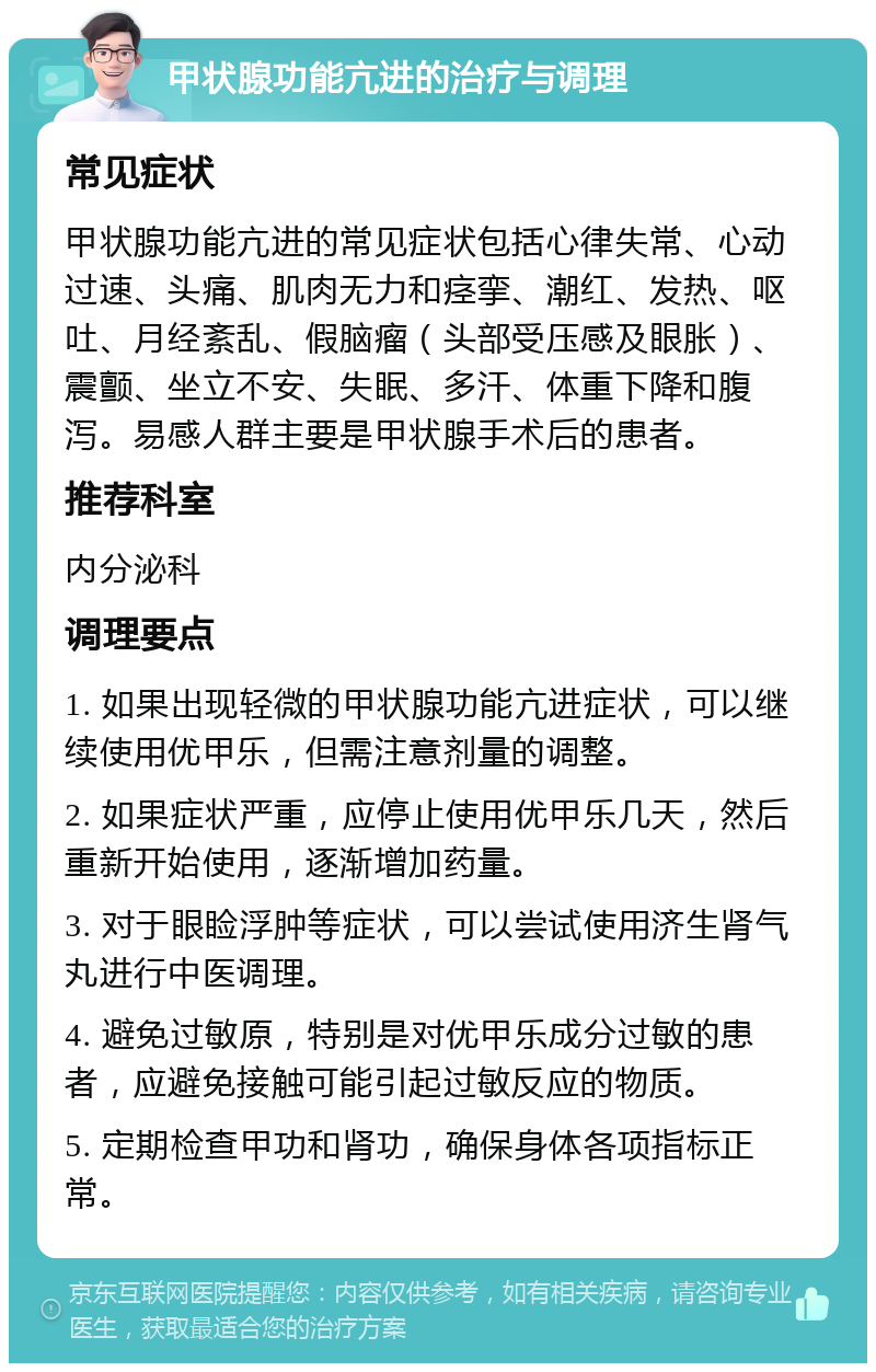 甲状腺功能亢进的治疗与调理 常见症状 甲状腺功能亢进的常见症状包括心律失常、心动过速、头痛、肌肉无力和痉挛、潮红、发热、呕吐、月经紊乱、假脑瘤（头部受压感及眼胀）、震颤、坐立不安、失眠、多汗、体重下降和腹泻。易感人群主要是甲状腺手术后的患者。 推荐科室 内分泌科 调理要点 1. 如果出现轻微的甲状腺功能亢进症状，可以继续使用优甲乐，但需注意剂量的调整。 2. 如果症状严重，应停止使用优甲乐几天，然后重新开始使用，逐渐增加药量。 3. 对于眼睑浮肿等症状，可以尝试使用济生肾气丸进行中医调理。 4. 避免过敏原，特别是对优甲乐成分过敏的患者，应避免接触可能引起过敏反应的物质。 5. 定期检查甲功和肾功，确保身体各项指标正常。