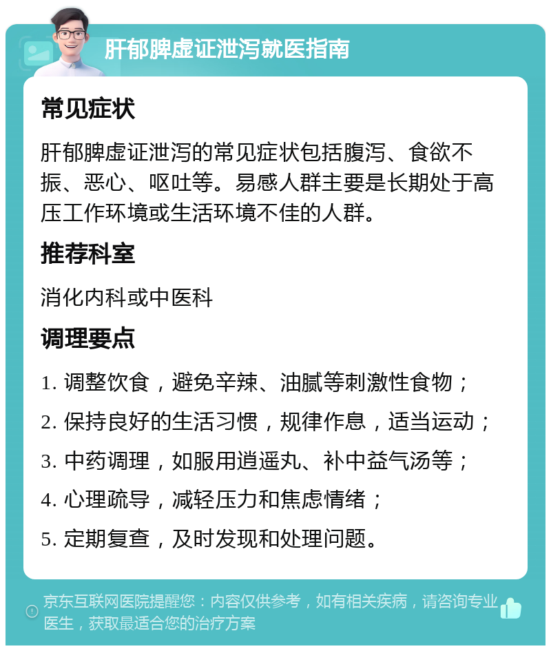 肝郁脾虚证泄泻就医指南 常见症状 肝郁脾虚证泄泻的常见症状包括腹泻、食欲不振、恶心、呕吐等。易感人群主要是长期处于高压工作环境或生活环境不佳的人群。 推荐科室 消化内科或中医科 调理要点 1. 调整饮食，避免辛辣、油腻等刺激性食物； 2. 保持良好的生活习惯，规律作息，适当运动； 3. 中药调理，如服用逍遥丸、补中益气汤等； 4. 心理疏导，减轻压力和焦虑情绪； 5. 定期复查，及时发现和处理问题。