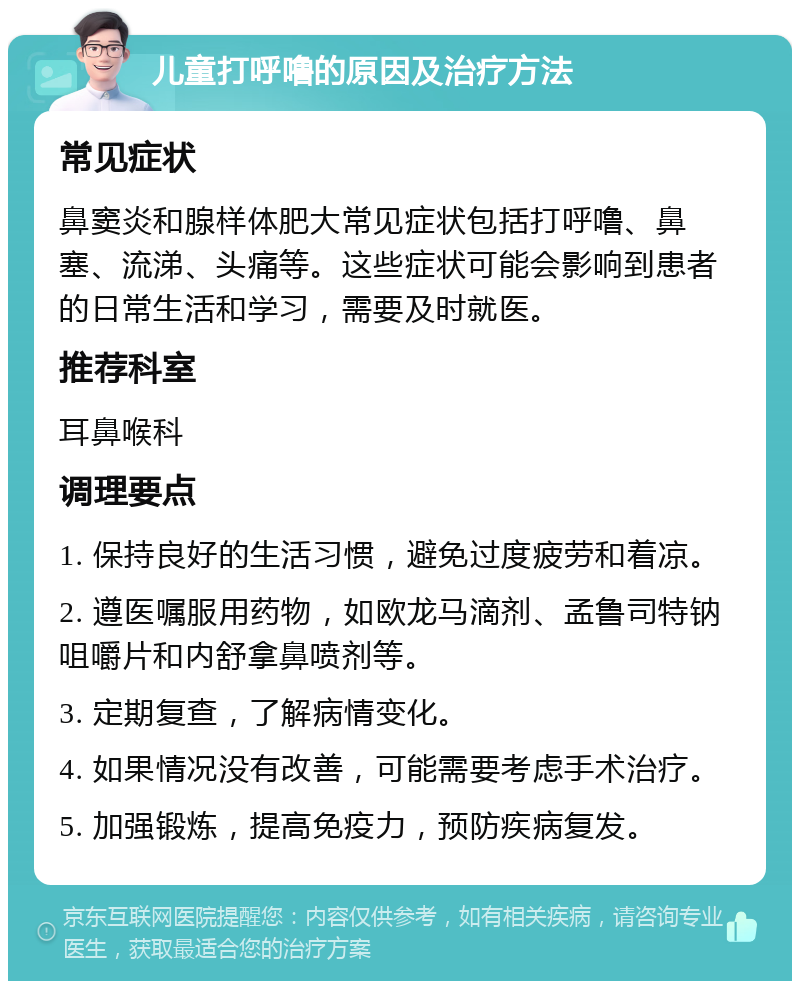 儿童打呼噜的原因及治疗方法 常见症状 鼻窦炎和腺样体肥大常见症状包括打呼噜、鼻塞、流涕、头痛等。这些症状可能会影响到患者的日常生活和学习，需要及时就医。 推荐科室 耳鼻喉科 调理要点 1. 保持良好的生活习惯，避免过度疲劳和着凉。 2. 遵医嘱服用药物，如欧龙马滴剂、孟鲁司特钠咀嚼片和内舒拿鼻喷剂等。 3. 定期复查，了解病情变化。 4. 如果情况没有改善，可能需要考虑手术治疗。 5. 加强锻炼，提高免疫力，预防疾病复发。