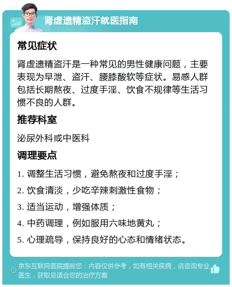 肾虚遗精盗汗就医指南 常见症状 肾虚遗精盗汗是一种常见的男性健康问题，主要表现为早泄、盗汗、腰膝酸软等症状。易感人群包括长期熬夜、过度手淫、饮食不规律等生活习惯不良的人群。 推荐科室 泌尿外科或中医科 调理要点 1. 调整生活习惯，避免熬夜和过度手淫； 2. 饮食清淡，少吃辛辣刺激性食物； 3. 适当运动，增强体质； 4. 中药调理，例如服用六味地黄丸； 5. 心理疏导，保持良好的心态和情绪状态。