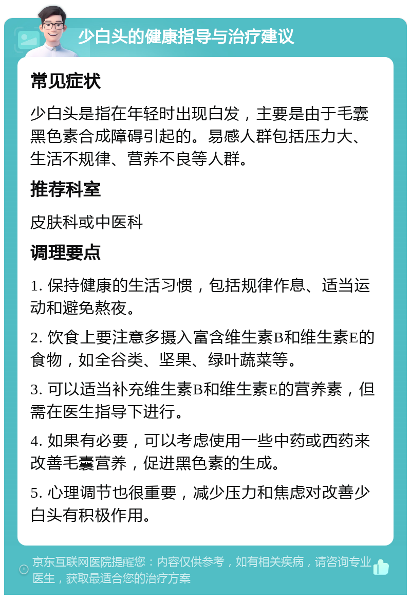 少白头的健康指导与治疗建议 常见症状 少白头是指在年轻时出现白发，主要是由于毛囊黑色素合成障碍引起的。易感人群包括压力大、生活不规律、营养不良等人群。 推荐科室 皮肤科或中医科 调理要点 1. 保持健康的生活习惯，包括规律作息、适当运动和避免熬夜。 2. 饮食上要注意多摄入富含维生素B和维生素E的食物，如全谷类、坚果、绿叶蔬菜等。 3. 可以适当补充维生素B和维生素E的营养素，但需在医生指导下进行。 4. 如果有必要，可以考虑使用一些中药或西药来改善毛囊营养，促进黑色素的生成。 5. 心理调节也很重要，减少压力和焦虑对改善少白头有积极作用。