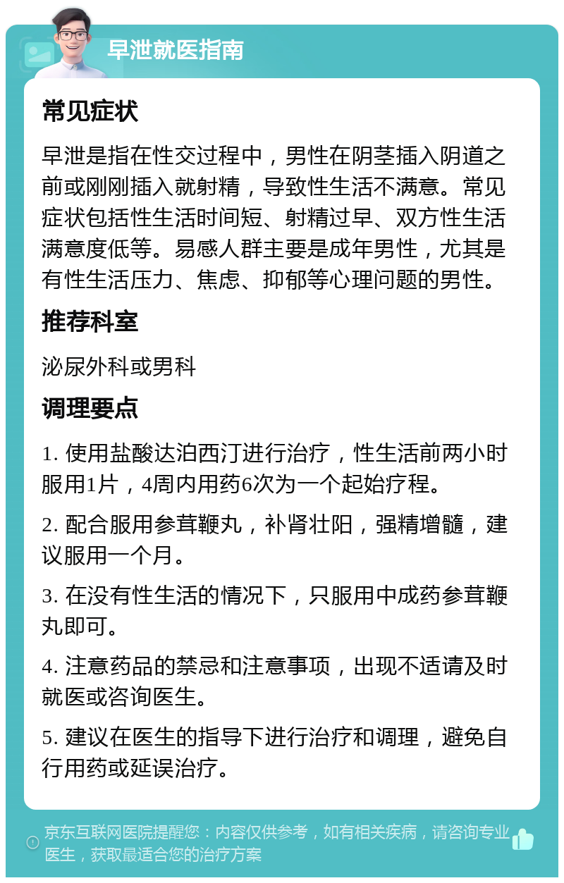 早泄就医指南 常见症状 早泄是指在性交过程中，男性在阴茎插入阴道之前或刚刚插入就射精，导致性生活不满意。常见症状包括性生活时间短、射精过早、双方性生活满意度低等。易感人群主要是成年男性，尤其是有性生活压力、焦虑、抑郁等心理问题的男性。 推荐科室 泌尿外科或男科 调理要点 1. 使用盐酸达泊西汀进行治疗，性生活前两小时服用1片，4周内用药6次为一个起始疗程。 2. 配合服用参茸鞭丸，补肾壮阳，强精增髓，建议服用一个月。 3. 在没有性生活的情况下，只服用中成药参茸鞭丸即可。 4. 注意药品的禁忌和注意事项，出现不适请及时就医或咨询医生。 5. 建议在医生的指导下进行治疗和调理，避免自行用药或延误治疗。