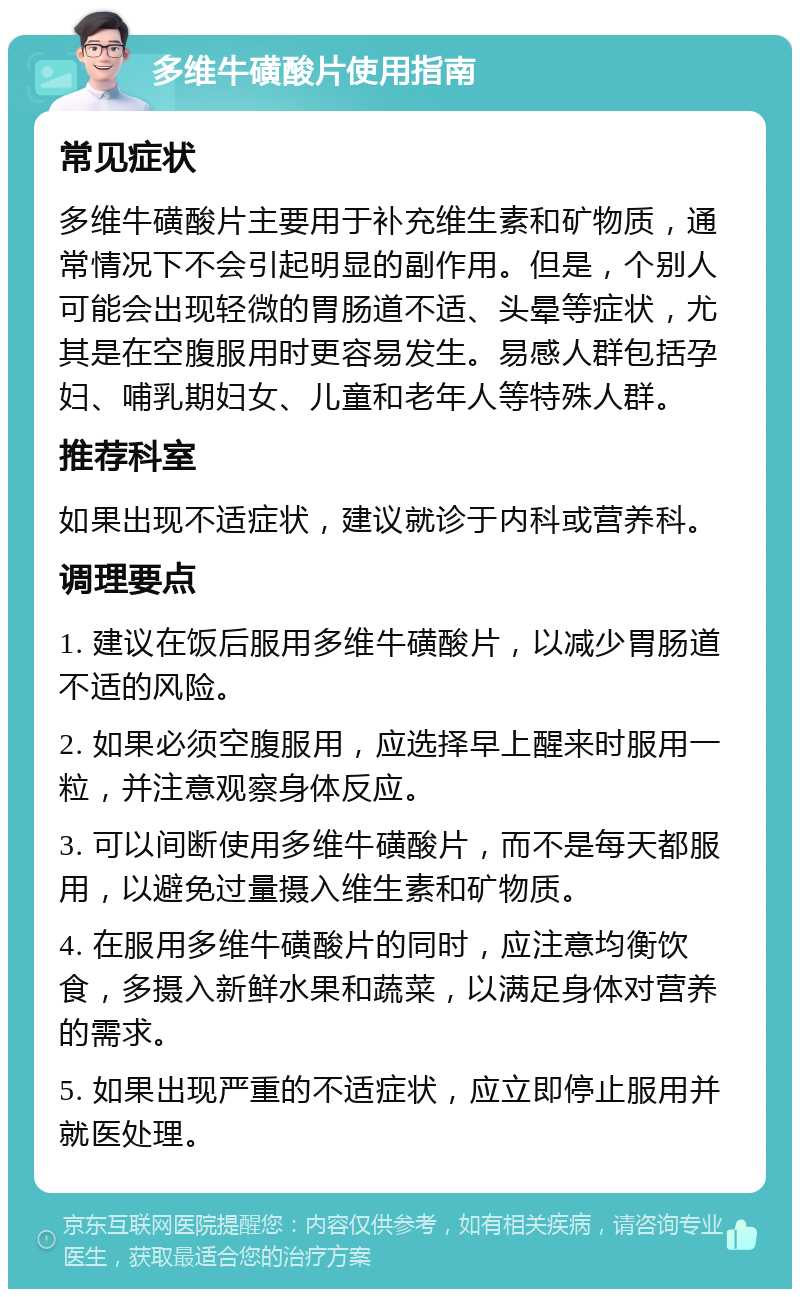 多维牛磺酸片使用指南 常见症状 多维牛磺酸片主要用于补充维生素和矿物质，通常情况下不会引起明显的副作用。但是，个别人可能会出现轻微的胃肠道不适、头晕等症状，尤其是在空腹服用时更容易发生。易感人群包括孕妇、哺乳期妇女、儿童和老年人等特殊人群。 推荐科室 如果出现不适症状，建议就诊于内科或营养科。 调理要点 1. 建议在饭后服用多维牛磺酸片，以减少胃肠道不适的风险。 2. 如果必须空腹服用，应选择早上醒来时服用一粒，并注意观察身体反应。 3. 可以间断使用多维牛磺酸片，而不是每天都服用，以避免过量摄入维生素和矿物质。 4. 在服用多维牛磺酸片的同时，应注意均衡饮食，多摄入新鲜水果和蔬菜，以满足身体对营养的需求。 5. 如果出现严重的不适症状，应立即停止服用并就医处理。