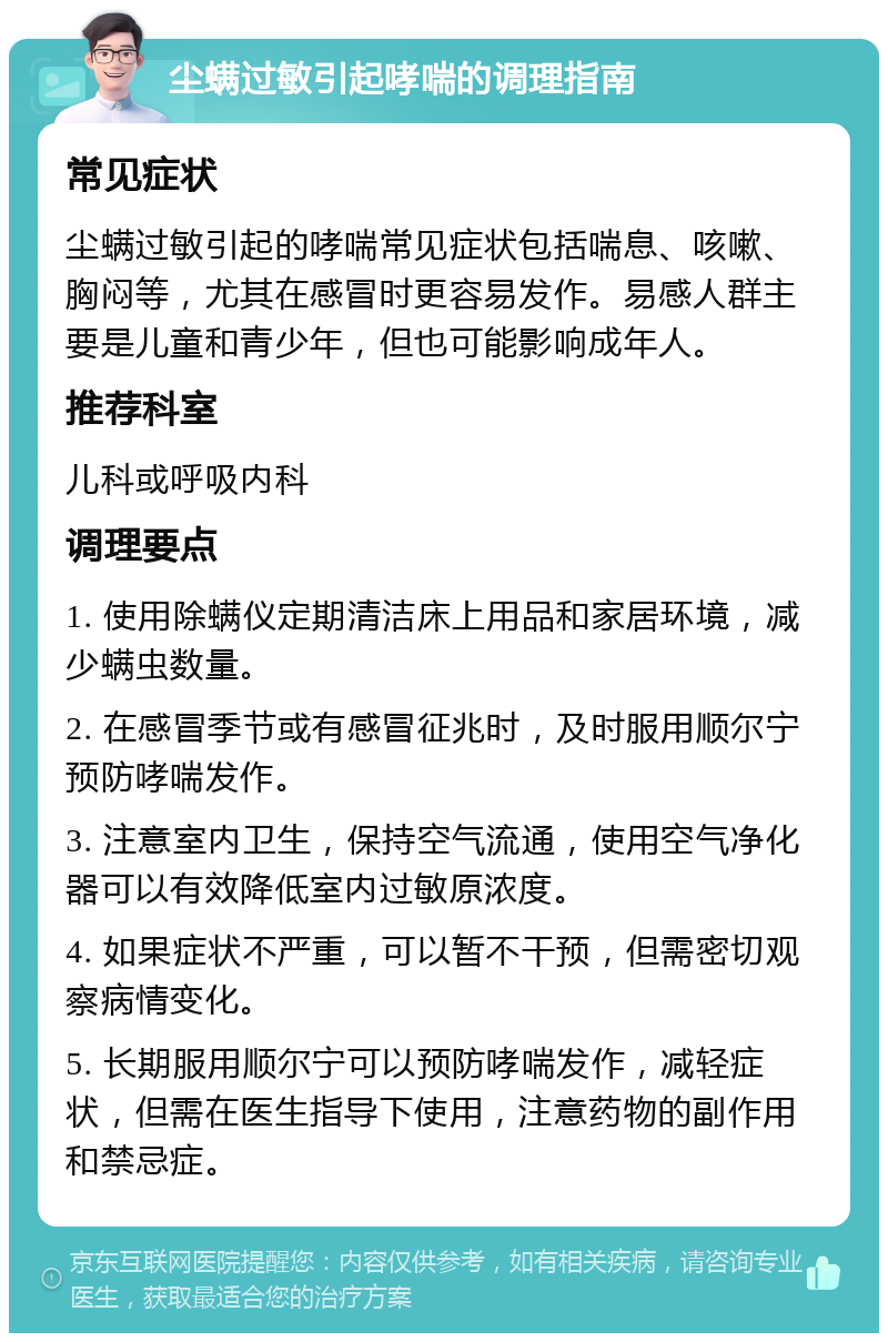 尘螨过敏引起哮喘的调理指南 常见症状 尘螨过敏引起的哮喘常见症状包括喘息、咳嗽、胸闷等，尤其在感冒时更容易发作。易感人群主要是儿童和青少年，但也可能影响成年人。 推荐科室 儿科或呼吸内科 调理要点 1. 使用除螨仪定期清洁床上用品和家居环境，减少螨虫数量。 2. 在感冒季节或有感冒征兆时，及时服用顺尔宁预防哮喘发作。 3. 注意室内卫生，保持空气流通，使用空气净化器可以有效降低室内过敏原浓度。 4. 如果症状不严重，可以暂不干预，但需密切观察病情变化。 5. 长期服用顺尔宁可以预防哮喘发作，减轻症状，但需在医生指导下使用，注意药物的副作用和禁忌症。