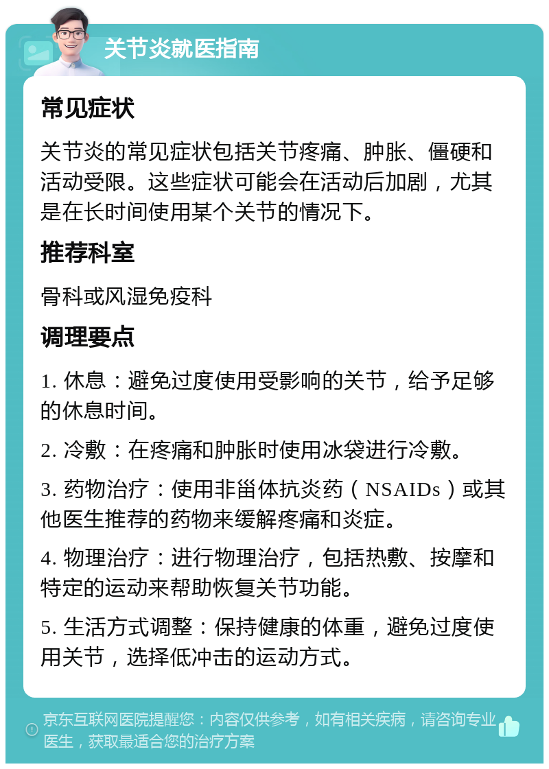 关节炎就医指南 常见症状 关节炎的常见症状包括关节疼痛、肿胀、僵硬和活动受限。这些症状可能会在活动后加剧，尤其是在长时间使用某个关节的情况下。 推荐科室 骨科或风湿免疫科 调理要点 1. 休息：避免过度使用受影响的关节，给予足够的休息时间。 2. 冷敷：在疼痛和肿胀时使用冰袋进行冷敷。 3. 药物治疗：使用非甾体抗炎药（NSAIDs）或其他医生推荐的药物来缓解疼痛和炎症。 4. 物理治疗：进行物理治疗，包括热敷、按摩和特定的运动来帮助恢复关节功能。 5. 生活方式调整：保持健康的体重，避免过度使用关节，选择低冲击的运动方式。