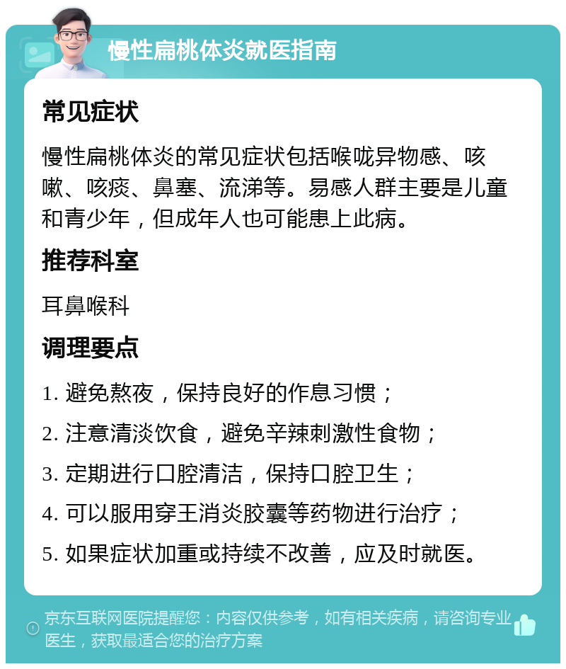 慢性扁桃体炎就医指南 常见症状 慢性扁桃体炎的常见症状包括喉咙异物感、咳嗽、咳痰、鼻塞、流涕等。易感人群主要是儿童和青少年，但成年人也可能患上此病。 推荐科室 耳鼻喉科 调理要点 1. 避免熬夜，保持良好的作息习惯； 2. 注意清淡饮食，避免辛辣刺激性食物； 3. 定期进行口腔清洁，保持口腔卫生； 4. 可以服用穿王消炎胶囊等药物进行治疗； 5. 如果症状加重或持续不改善，应及时就医。