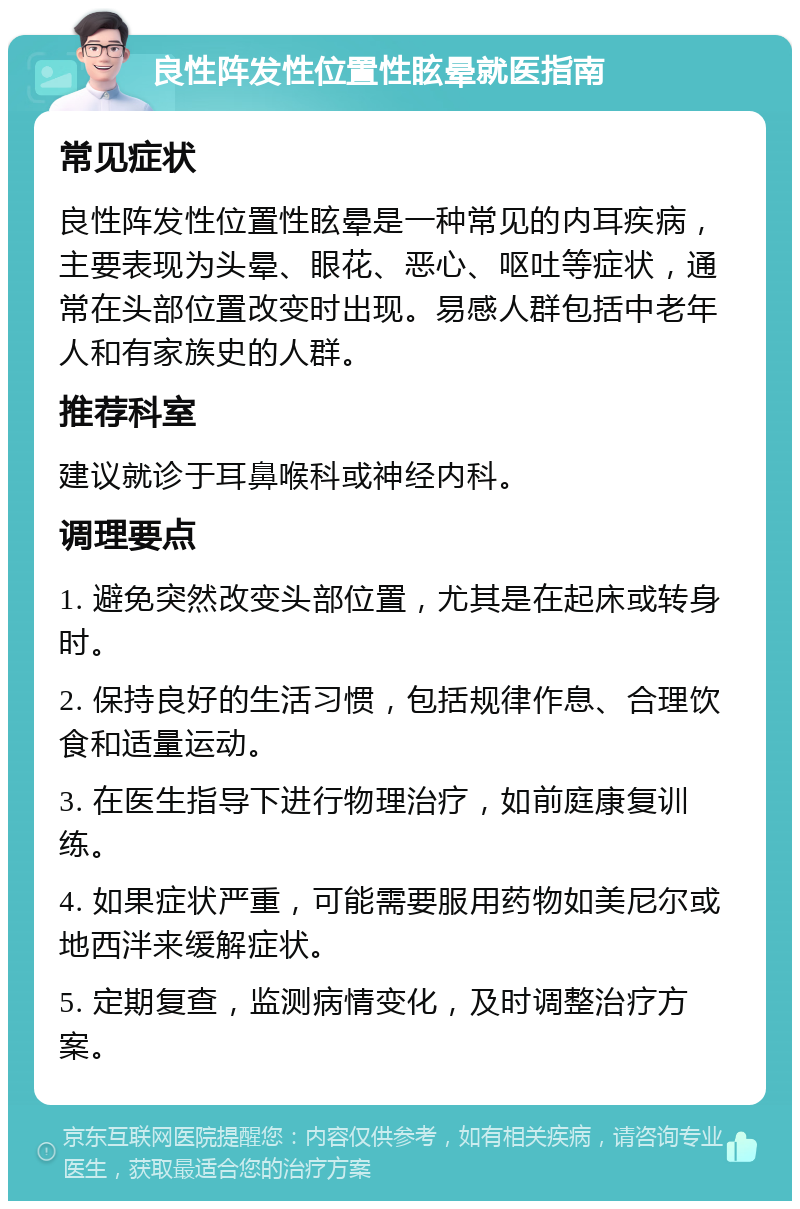 良性阵发性位置性眩晕就医指南 常见症状 良性阵发性位置性眩晕是一种常见的内耳疾病，主要表现为头晕、眼花、恶心、呕吐等症状，通常在头部位置改变时出现。易感人群包括中老年人和有家族史的人群。 推荐科室 建议就诊于耳鼻喉科或神经内科。 调理要点 1. 避免突然改变头部位置，尤其是在起床或转身时。 2. 保持良好的生活习惯，包括规律作息、合理饮食和适量运动。 3. 在医生指导下进行物理治疗，如前庭康复训练。 4. 如果症状严重，可能需要服用药物如美尼尔或地西泮来缓解症状。 5. 定期复查，监测病情变化，及时调整治疗方案。