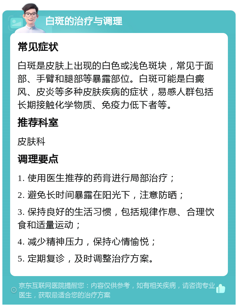 白斑的治疗与调理 常见症状 白斑是皮肤上出现的白色或浅色斑块，常见于面部、手臂和腿部等暴露部位。白斑可能是白癜风、皮炎等多种皮肤疾病的症状，易感人群包括长期接触化学物质、免疫力低下者等。 推荐科室 皮肤科 调理要点 1. 使用医生推荐的药膏进行局部治疗； 2. 避免长时间暴露在阳光下，注意防晒； 3. 保持良好的生活习惯，包括规律作息、合理饮食和适量运动； 4. 减少精神压力，保持心情愉悦； 5. 定期复诊，及时调整治疗方案。