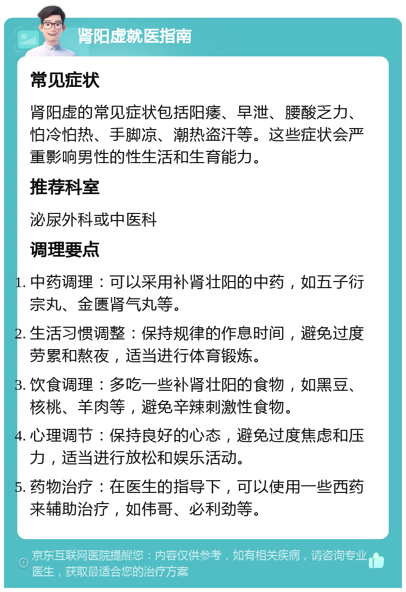 肾阳虚就医指南 常见症状 肾阳虚的常见症状包括阳痿、早泄、腰酸乏力、怕冷怕热、手脚凉、潮热盗汗等。这些症状会严重影响男性的性生活和生育能力。 推荐科室 泌尿外科或中医科 调理要点 中药调理：可以采用补肾壮阳的中药，如五子衍宗丸、金匮肾气丸等。 生活习惯调整：保持规律的作息时间，避免过度劳累和熬夜，适当进行体育锻炼。 饮食调理：多吃一些补肾壮阳的食物，如黑豆、核桃、羊肉等，避免辛辣刺激性食物。 心理调节：保持良好的心态，避免过度焦虑和压力，适当进行放松和娱乐活动。 药物治疗：在医生的指导下，可以使用一些西药来辅助治疗，如伟哥、必利劲等。