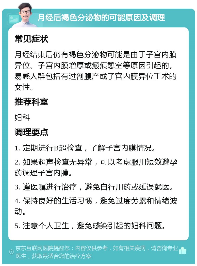 月经后褐色分泌物的可能原因及调理 常见症状 月经结束后仍有褐色分泌物可能是由于子宫内膜异位、子宫内膜增厚或瘢痕憩室等原因引起的。易感人群包括有过剖腹产或子宫内膜异位手术的女性。 推荐科室 妇科 调理要点 1. 定期进行B超检查，了解子宫内膜情况。 2. 如果超声检查无异常，可以考虑服用短效避孕药调理子宫内膜。 3. 遵医嘱进行治疗，避免自行用药或延误就医。 4. 保持良好的生活习惯，避免过度劳累和情绪波动。 5. 注意个人卫生，避免感染引起的妇科问题。