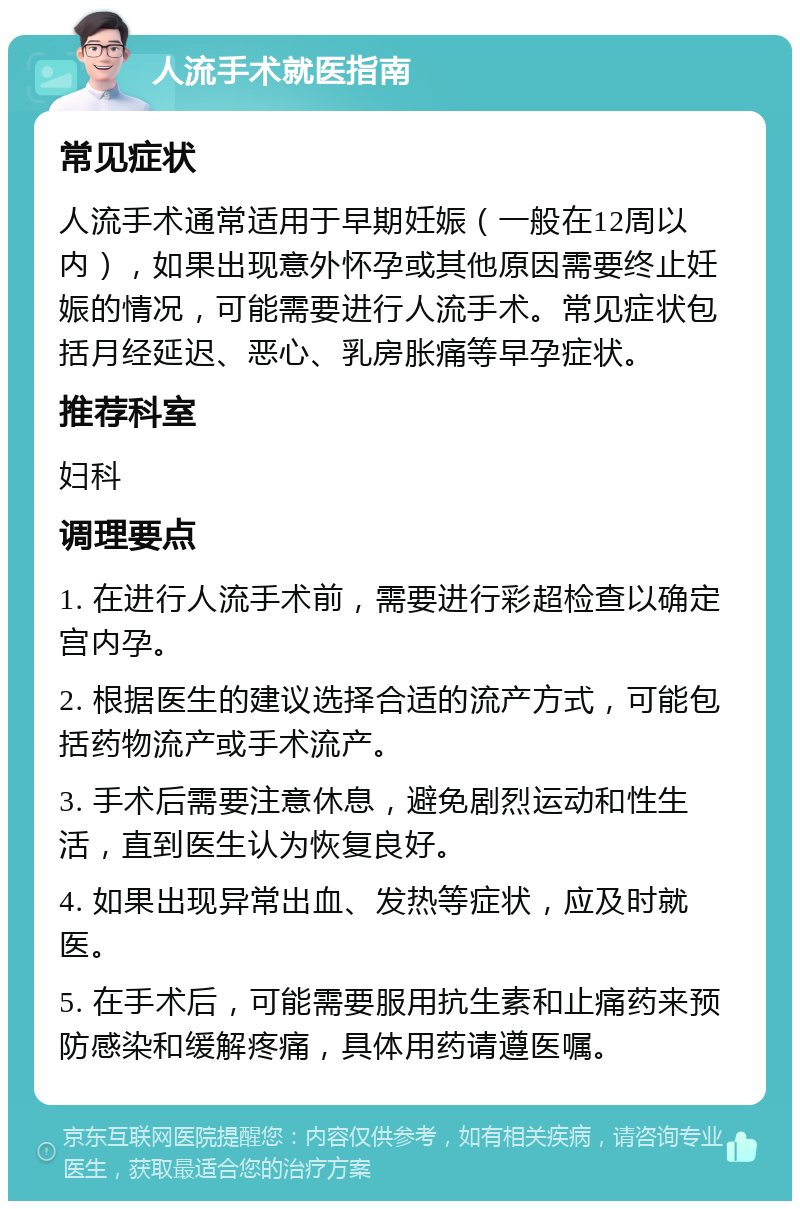 人流手术就医指南 常见症状 人流手术通常适用于早期妊娠（一般在12周以内），如果出现意外怀孕或其他原因需要终止妊娠的情况，可能需要进行人流手术。常见症状包括月经延迟、恶心、乳房胀痛等早孕症状。 推荐科室 妇科 调理要点 1. 在进行人流手术前，需要进行彩超检查以确定宫内孕。 2. 根据医生的建议选择合适的流产方式，可能包括药物流产或手术流产。 3. 手术后需要注意休息，避免剧烈运动和性生活，直到医生认为恢复良好。 4. 如果出现异常出血、发热等症状，应及时就医。 5. 在手术后，可能需要服用抗生素和止痛药来预防感染和缓解疼痛，具体用药请遵医嘱。