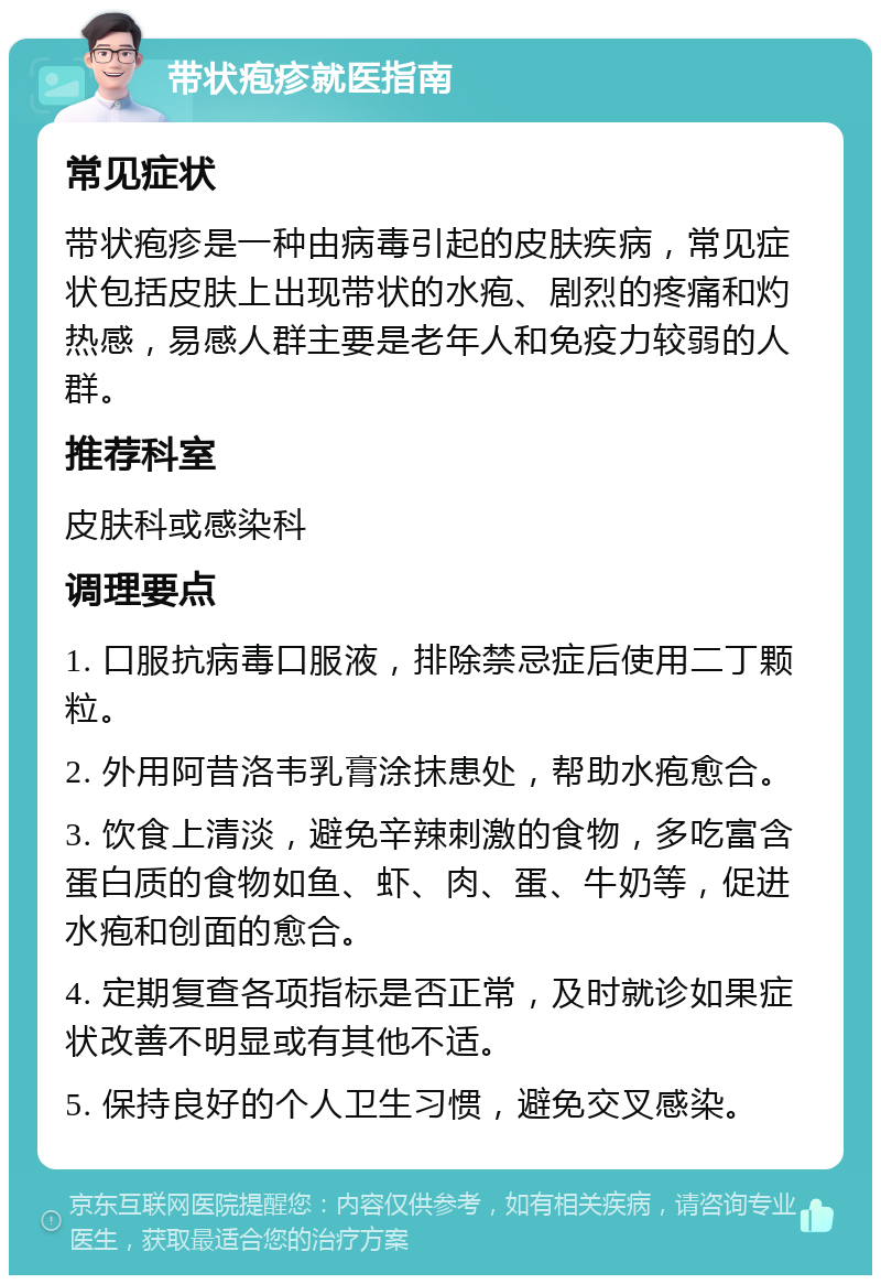 带状疱疹就医指南 常见症状 带状疱疹是一种由病毒引起的皮肤疾病，常见症状包括皮肤上出现带状的水疱、剧烈的疼痛和灼热感，易感人群主要是老年人和免疫力较弱的人群。 推荐科室 皮肤科或感染科 调理要点 1. 口服抗病毒口服液，排除禁忌症后使用二丁颗粒。 2. 外用阿昔洛韦乳膏涂抹患处，帮助水疱愈合。 3. 饮食上清淡，避免辛辣刺激的食物，多吃富含蛋白质的食物如鱼、虾、肉、蛋、牛奶等，促进水疱和创面的愈合。 4. 定期复查各项指标是否正常，及时就诊如果症状改善不明显或有其他不适。 5. 保持良好的个人卫生习惯，避免交叉感染。