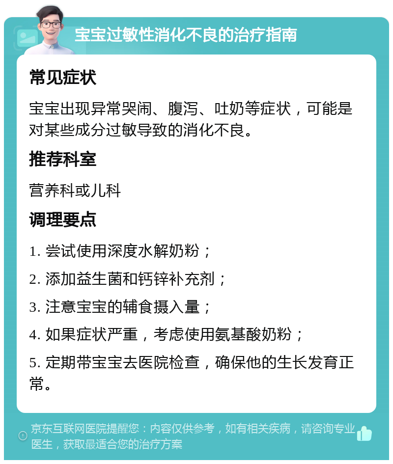 宝宝过敏性消化不良的治疗指南 常见症状 宝宝出现异常哭闹、腹泻、吐奶等症状，可能是对某些成分过敏导致的消化不良。 推荐科室 营养科或儿科 调理要点 1. 尝试使用深度水解奶粉； 2. 添加益生菌和钙锌补充剂； 3. 注意宝宝的辅食摄入量； 4. 如果症状严重，考虑使用氨基酸奶粉； 5. 定期带宝宝去医院检查，确保他的生长发育正常。