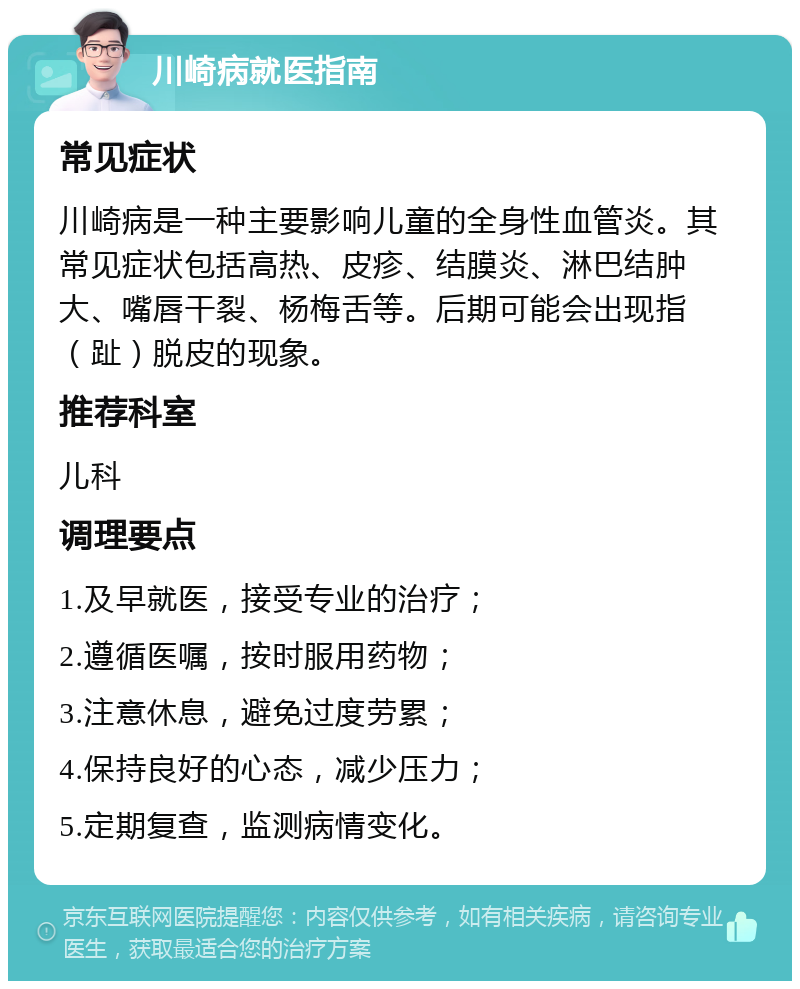 川崎病就医指南 常见症状 川崎病是一种主要影响儿童的全身性血管炎。其常见症状包括高热、皮疹、结膜炎、淋巴结肿大、嘴唇干裂、杨梅舌等。后期可能会出现指（趾）脱皮的现象。 推荐科室 儿科 调理要点 1.及早就医，接受专业的治疗； 2.遵循医嘱，按时服用药物； 3.注意休息，避免过度劳累； 4.保持良好的心态，减少压力； 5.定期复查，监测病情变化。