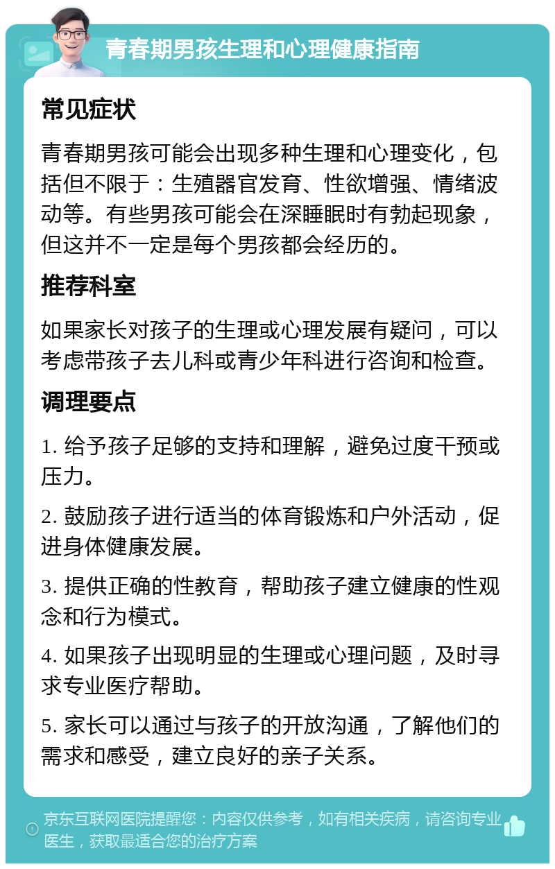 青春期男孩生理和心理健康指南 常见症状 青春期男孩可能会出现多种生理和心理变化，包括但不限于：生殖器官发育、性欲增强、情绪波动等。有些男孩可能会在深睡眠时有勃起现象，但这并不一定是每个男孩都会经历的。 推荐科室 如果家长对孩子的生理或心理发展有疑问，可以考虑带孩子去儿科或青少年科进行咨询和检查。 调理要点 1. 给予孩子足够的支持和理解，避免过度干预或压力。 2. 鼓励孩子进行适当的体育锻炼和户外活动，促进身体健康发展。 3. 提供正确的性教育，帮助孩子建立健康的性观念和行为模式。 4. 如果孩子出现明显的生理或心理问题，及时寻求专业医疗帮助。 5. 家长可以通过与孩子的开放沟通，了解他们的需求和感受，建立良好的亲子关系。