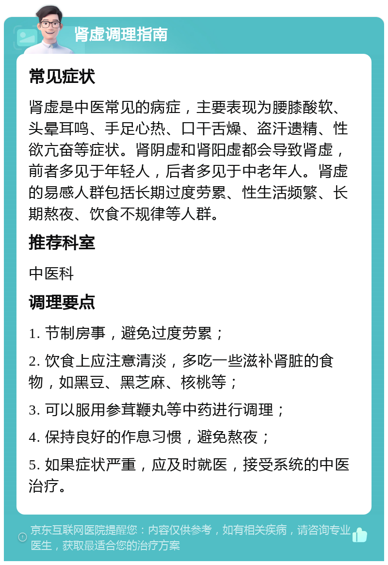 肾虚调理指南 常见症状 肾虚是中医常见的病症，主要表现为腰膝酸软、头晕耳鸣、手足心热、口干舌燥、盗汗遗精、性欲亢奋等症状。肾阴虚和肾阳虚都会导致肾虚，前者多见于年轻人，后者多见于中老年人。肾虚的易感人群包括长期过度劳累、性生活频繁、长期熬夜、饮食不规律等人群。 推荐科室 中医科 调理要点 1. 节制房事，避免过度劳累； 2. 饮食上应注意清淡，多吃一些滋补肾脏的食物，如黑豆、黑芝麻、核桃等； 3. 可以服用参茸鞭丸等中药进行调理； 4. 保持良好的作息习惯，避免熬夜； 5. 如果症状严重，应及时就医，接受系统的中医治疗。