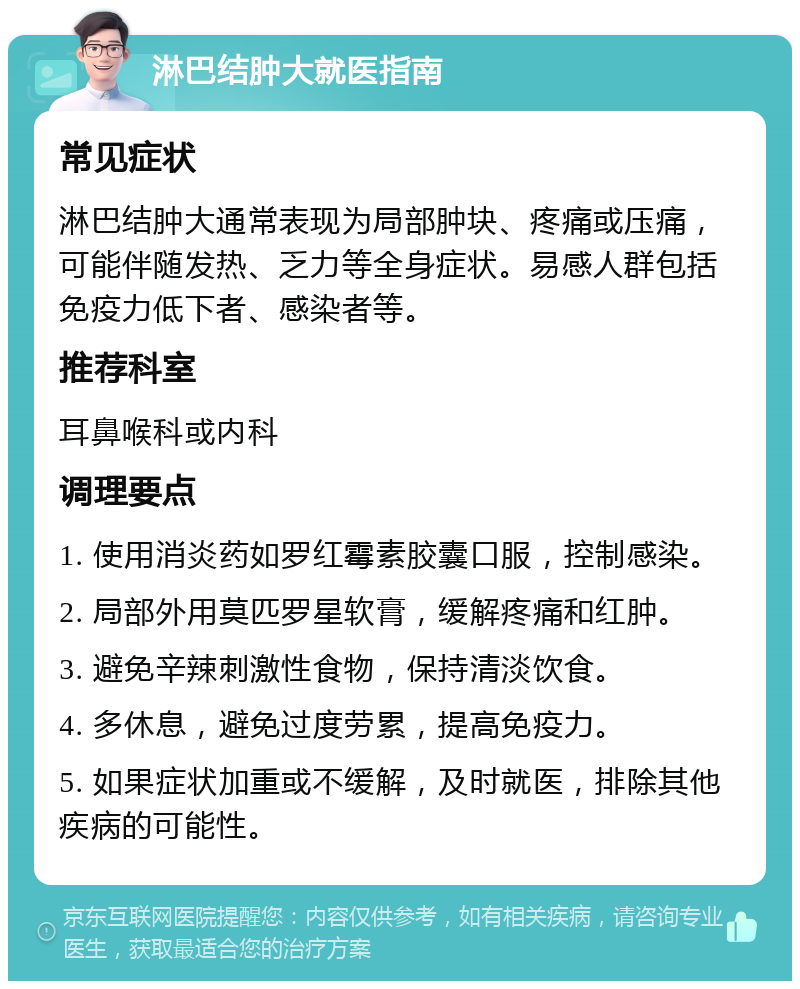 淋巴结肿大就医指南 常见症状 淋巴结肿大通常表现为局部肿块、疼痛或压痛，可能伴随发热、乏力等全身症状。易感人群包括免疫力低下者、感染者等。 推荐科室 耳鼻喉科或内科 调理要点 1. 使用消炎药如罗红霉素胶囊口服，控制感染。 2. 局部外用莫匹罗星软膏，缓解疼痛和红肿。 3. 避免辛辣刺激性食物，保持清淡饮食。 4. 多休息，避免过度劳累，提高免疫力。 5. 如果症状加重或不缓解，及时就医，排除其他疾病的可能性。