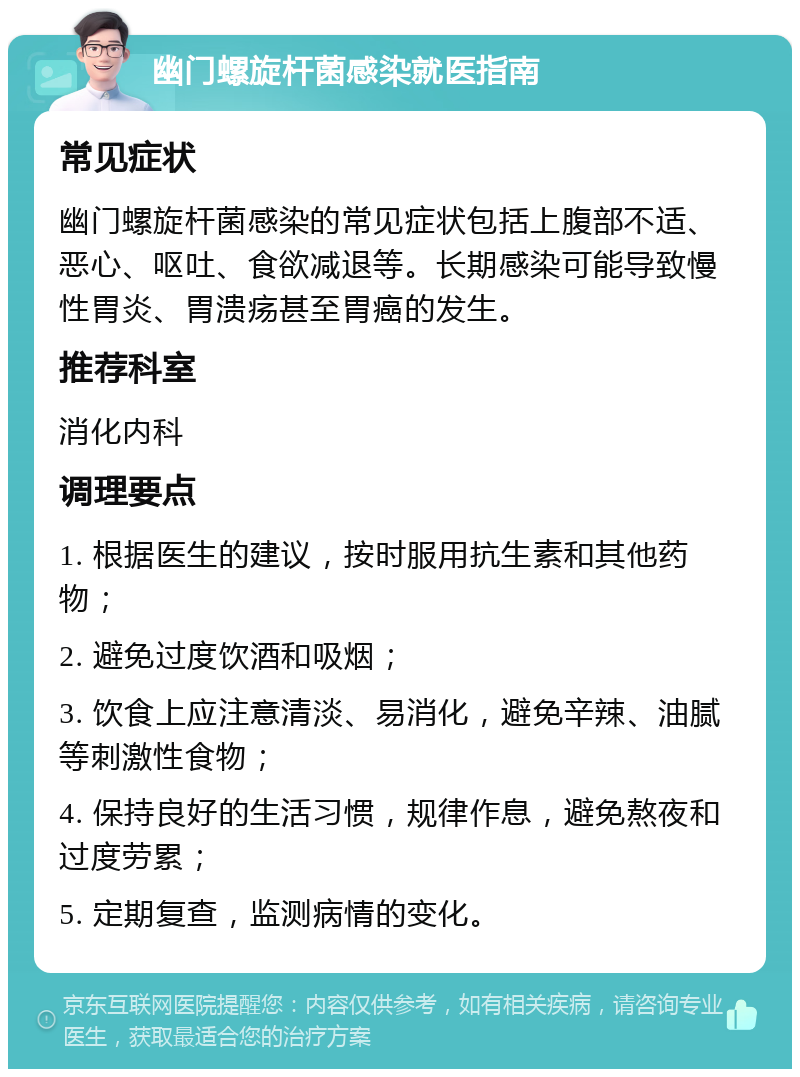 幽门螺旋杆菌感染就医指南 常见症状 幽门螺旋杆菌感染的常见症状包括上腹部不适、恶心、呕吐、食欲减退等。长期感染可能导致慢性胃炎、胃溃疡甚至胃癌的发生。 推荐科室 消化内科 调理要点 1. 根据医生的建议，按时服用抗生素和其他药物； 2. 避免过度饮酒和吸烟； 3. 饮食上应注意清淡、易消化，避免辛辣、油腻等刺激性食物； 4. 保持良好的生活习惯，规律作息，避免熬夜和过度劳累； 5. 定期复查，监测病情的变化。