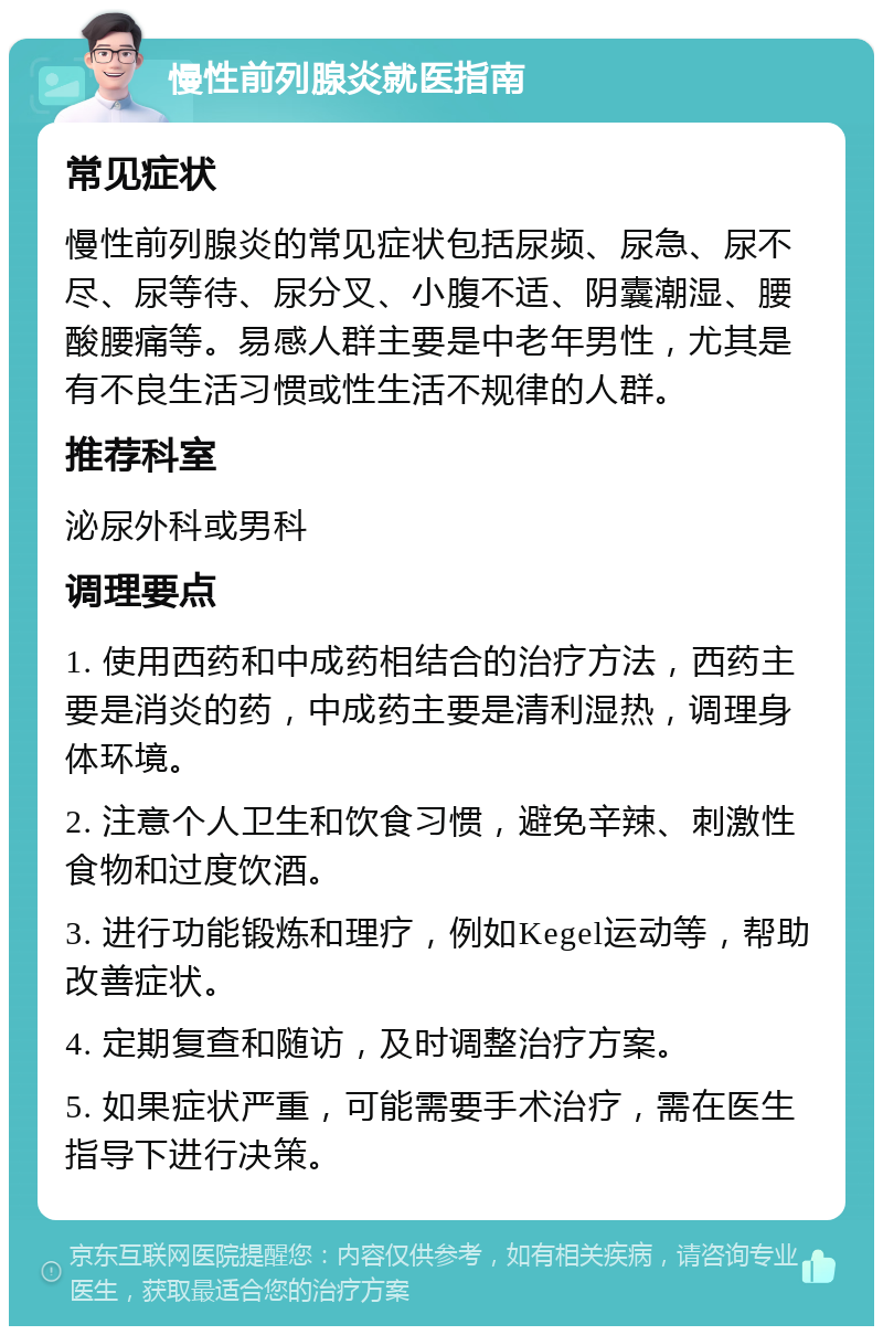 慢性前列腺炎就医指南 常见症状 慢性前列腺炎的常见症状包括尿频、尿急、尿不尽、尿等待、尿分叉、小腹不适、阴囊潮湿、腰酸腰痛等。易感人群主要是中老年男性，尤其是有不良生活习惯或性生活不规律的人群。 推荐科室 泌尿外科或男科 调理要点 1. 使用西药和中成药相结合的治疗方法，西药主要是消炎的药，中成药主要是清利湿热，调理身体环境。 2. 注意个人卫生和饮食习惯，避免辛辣、刺激性食物和过度饮酒。 3. 进行功能锻炼和理疗，例如Kegel运动等，帮助改善症状。 4. 定期复查和随访，及时调整治疗方案。 5. 如果症状严重，可能需要手术治疗，需在医生指导下进行决策。