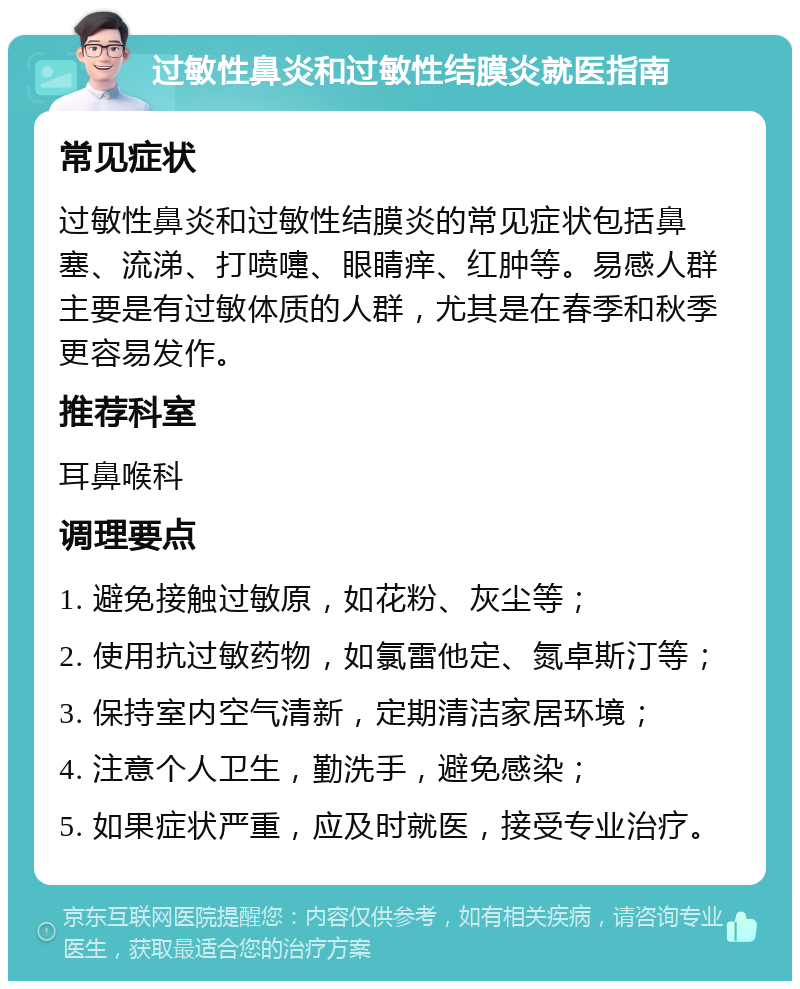 过敏性鼻炎和过敏性结膜炎就医指南 常见症状 过敏性鼻炎和过敏性结膜炎的常见症状包括鼻塞、流涕、打喷嚏、眼睛痒、红肿等。易感人群主要是有过敏体质的人群，尤其是在春季和秋季更容易发作。 推荐科室 耳鼻喉科 调理要点 1. 避免接触过敏原，如花粉、灰尘等； 2. 使用抗过敏药物，如氯雷他定、氮卓斯汀等； 3. 保持室内空气清新，定期清洁家居环境； 4. 注意个人卫生，勤洗手，避免感染； 5. 如果症状严重，应及时就医，接受专业治疗。