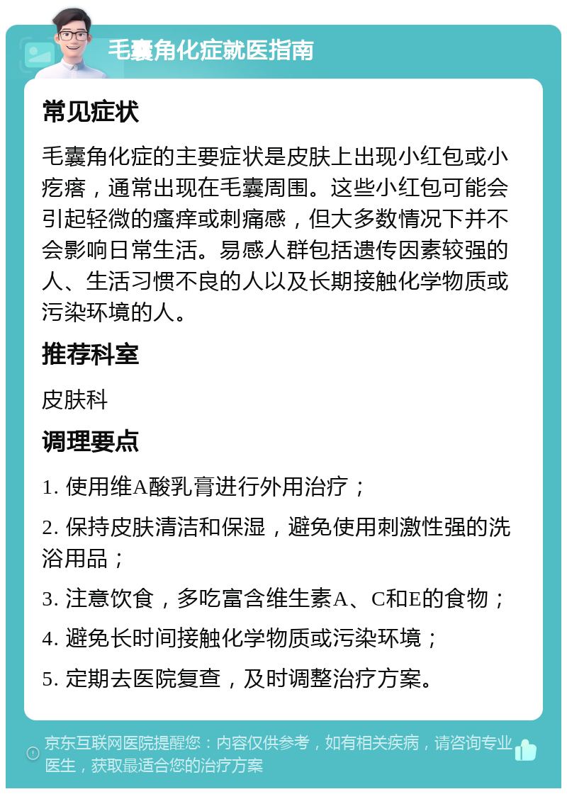 毛囊角化症就医指南 常见症状 毛囊角化症的主要症状是皮肤上出现小红包或小疙瘩，通常出现在毛囊周围。这些小红包可能会引起轻微的瘙痒或刺痛感，但大多数情况下并不会影响日常生活。易感人群包括遗传因素较强的人、生活习惯不良的人以及长期接触化学物质或污染环境的人。 推荐科室 皮肤科 调理要点 1. 使用维A酸乳膏进行外用治疗； 2. 保持皮肤清洁和保湿，避免使用刺激性强的洗浴用品； 3. 注意饮食，多吃富含维生素A、C和E的食物； 4. 避免长时间接触化学物质或污染环境； 5. 定期去医院复查，及时调整治疗方案。