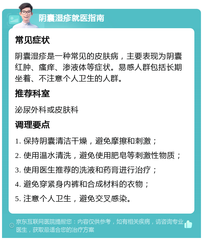 阴囊湿疹就医指南 常见症状 阴囊湿疹是一种常见的皮肤病，主要表现为阴囊红肿、瘙痒、渗液体等症状。易感人群包括长期坐着、不注意个人卫生的人群。 推荐科室 泌尿外科或皮肤科 调理要点 1. 保持阴囊清洁干燥，避免摩擦和刺激； 2. 使用温水清洗，避免使用肥皂等刺激性物质； 3. 使用医生推荐的洗液和药膏进行治疗； 4. 避免穿紧身内裤和合成材料的衣物； 5. 注意个人卫生，避免交叉感染。