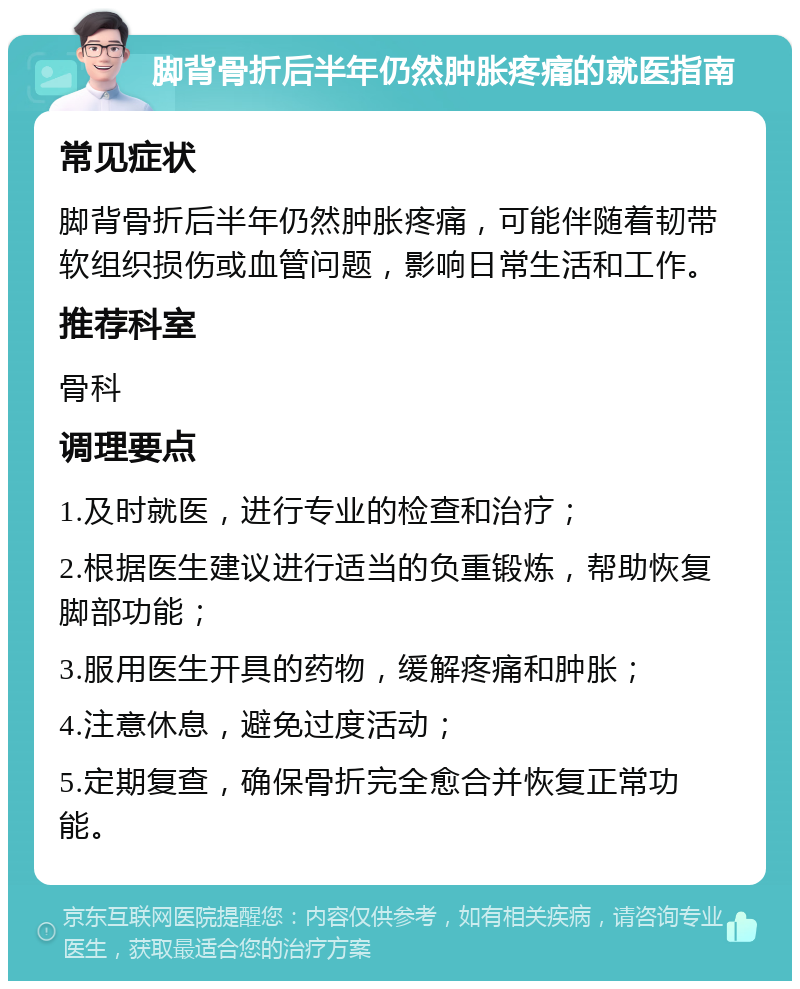 脚背骨折后半年仍然肿胀疼痛的就医指南 常见症状 脚背骨折后半年仍然肿胀疼痛，可能伴随着韧带软组织损伤或血管问题，影响日常生活和工作。 推荐科室 骨科 调理要点 1.及时就医，进行专业的检查和治疗； 2.根据医生建议进行适当的负重锻炼，帮助恢复脚部功能； 3.服用医生开具的药物，缓解疼痛和肿胀； 4.注意休息，避免过度活动； 5.定期复查，确保骨折完全愈合并恢复正常功能。