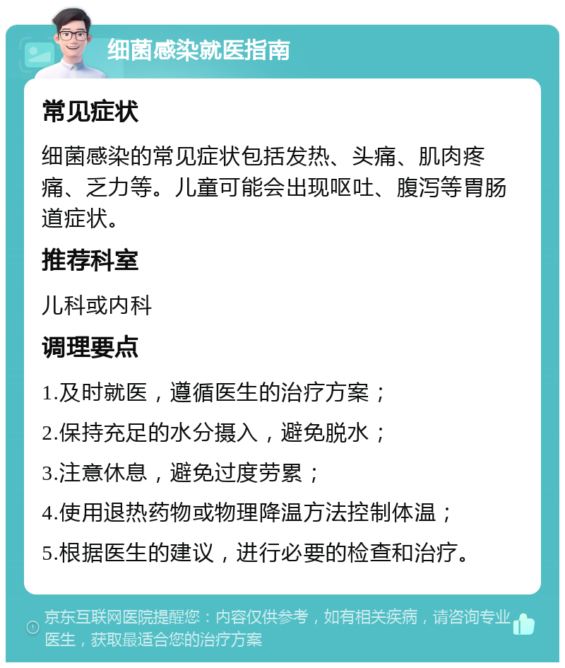 细菌感染就医指南 常见症状 细菌感染的常见症状包括发热、头痛、肌肉疼痛、乏力等。儿童可能会出现呕吐、腹泻等胃肠道症状。 推荐科室 儿科或内科 调理要点 1.及时就医，遵循医生的治疗方案； 2.保持充足的水分摄入，避免脱水； 3.注意休息，避免过度劳累； 4.使用退热药物或物理降温方法控制体温； 5.根据医生的建议，进行必要的检查和治疗。