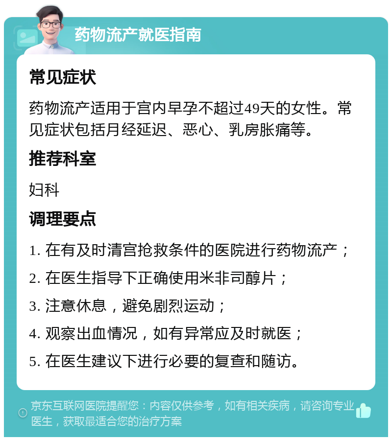 药物流产就医指南 常见症状 药物流产适用于宫内早孕不超过49天的女性。常见症状包括月经延迟、恶心、乳房胀痛等。 推荐科室 妇科 调理要点 1. 在有及时清宫抢救条件的医院进行药物流产； 2. 在医生指导下正确使用米非司醇片； 3. 注意休息，避免剧烈运动； 4. 观察出血情况，如有异常应及时就医； 5. 在医生建议下进行必要的复查和随访。