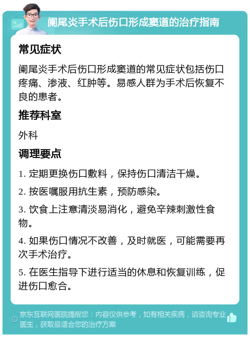 阑尾炎手术后伤口形成窦道的治疗指南 常见症状 阑尾炎手术后伤口形成窦道的常见症状包括伤口疼痛、渗液、红肿等。易感人群为手术后恢复不良的患者。 推荐科室 外科 调理要点 1. 定期更换伤口敷料，保持伤口清洁干燥。 2. 按医嘱服用抗生素，预防感染。 3. 饮食上注意清淡易消化，避免辛辣刺激性食物。 4. 如果伤口情况不改善，及时就医，可能需要再次手术治疗。 5. 在医生指导下进行适当的休息和恢复训练，促进伤口愈合。