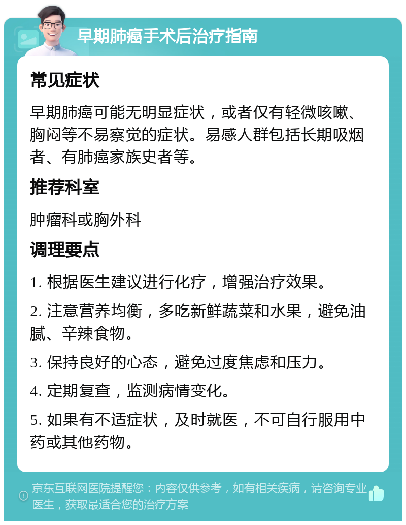 早期肺癌手术后治疗指南 常见症状 早期肺癌可能无明显症状，或者仅有轻微咳嗽、胸闷等不易察觉的症状。易感人群包括长期吸烟者、有肺癌家族史者等。 推荐科室 肿瘤科或胸外科 调理要点 1. 根据医生建议进行化疗，增强治疗效果。 2. 注意营养均衡，多吃新鲜蔬菜和水果，避免油腻、辛辣食物。 3. 保持良好的心态，避免过度焦虑和压力。 4. 定期复查，监测病情变化。 5. 如果有不适症状，及时就医，不可自行服用中药或其他药物。