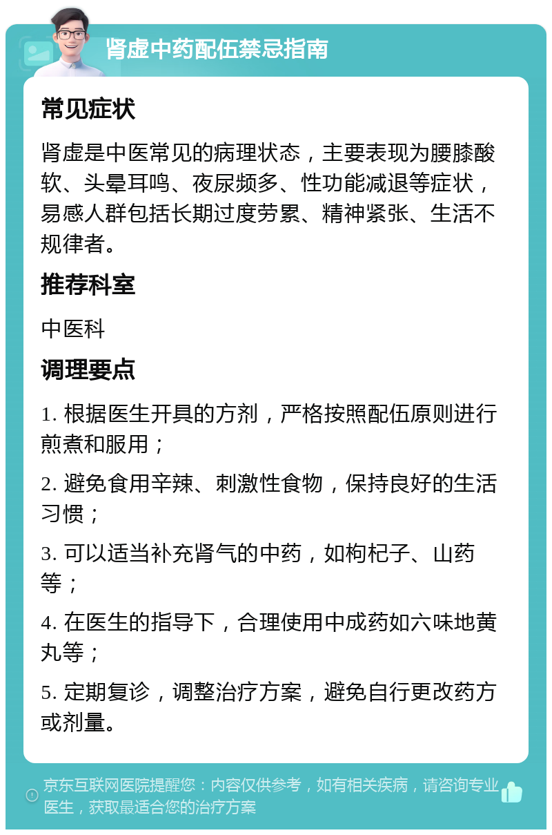 肾虚中药配伍禁忌指南 常见症状 肾虚是中医常见的病理状态，主要表现为腰膝酸软、头晕耳鸣、夜尿频多、性功能减退等症状，易感人群包括长期过度劳累、精神紧张、生活不规律者。 推荐科室 中医科 调理要点 1. 根据医生开具的方剂，严格按照配伍原则进行煎煮和服用； 2. 避免食用辛辣、刺激性食物，保持良好的生活习惯； 3. 可以适当补充肾气的中药，如枸杞子、山药等； 4. 在医生的指导下，合理使用中成药如六味地黄丸等； 5. 定期复诊，调整治疗方案，避免自行更改药方或剂量。