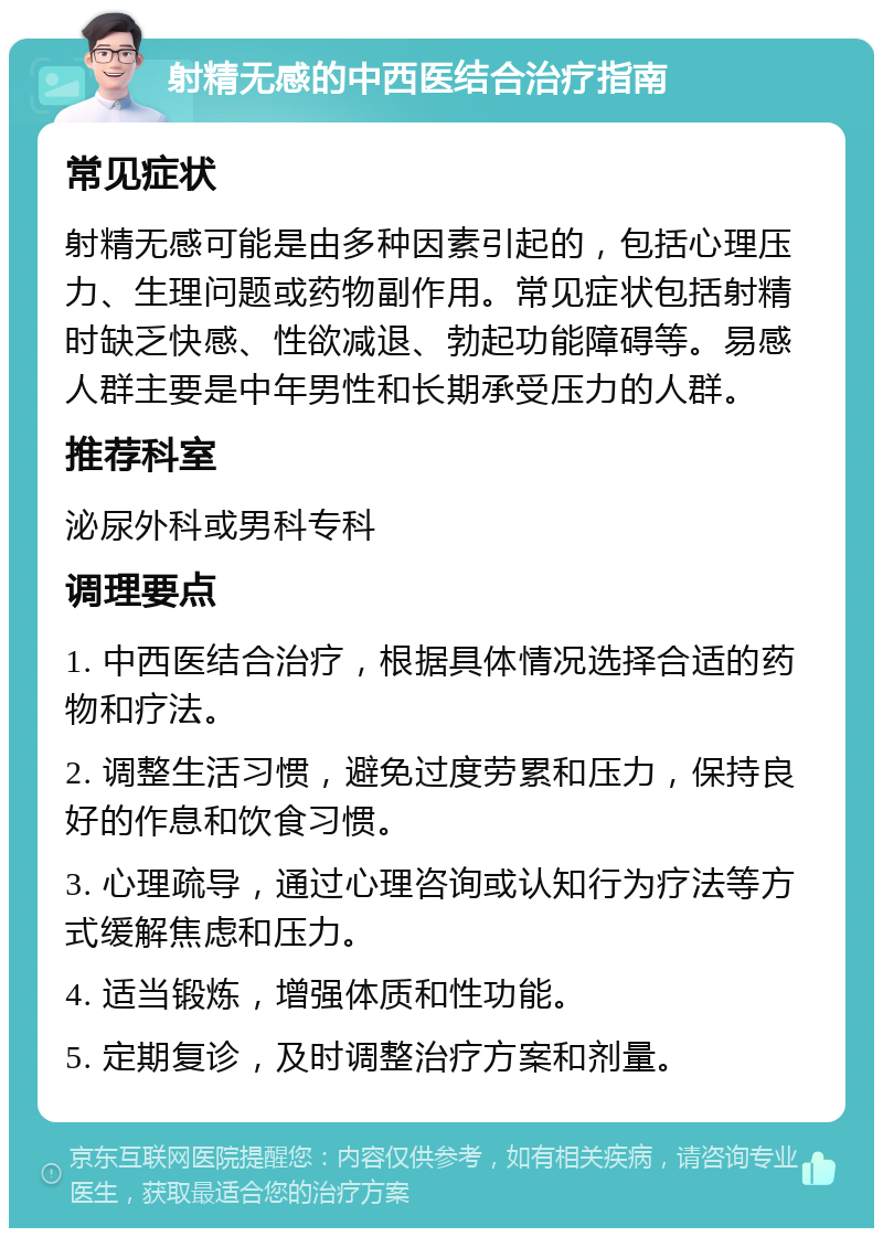 射精无感的中西医结合治疗指南 常见症状 射精无感可能是由多种因素引起的，包括心理压力、生理问题或药物副作用。常见症状包括射精时缺乏快感、性欲减退、勃起功能障碍等。易感人群主要是中年男性和长期承受压力的人群。 推荐科室 泌尿外科或男科专科 调理要点 1. 中西医结合治疗，根据具体情况选择合适的药物和疗法。 2. 调整生活习惯，避免过度劳累和压力，保持良好的作息和饮食习惯。 3. 心理疏导，通过心理咨询或认知行为疗法等方式缓解焦虑和压力。 4. 适当锻炼，增强体质和性功能。 5. 定期复诊，及时调整治疗方案和剂量。