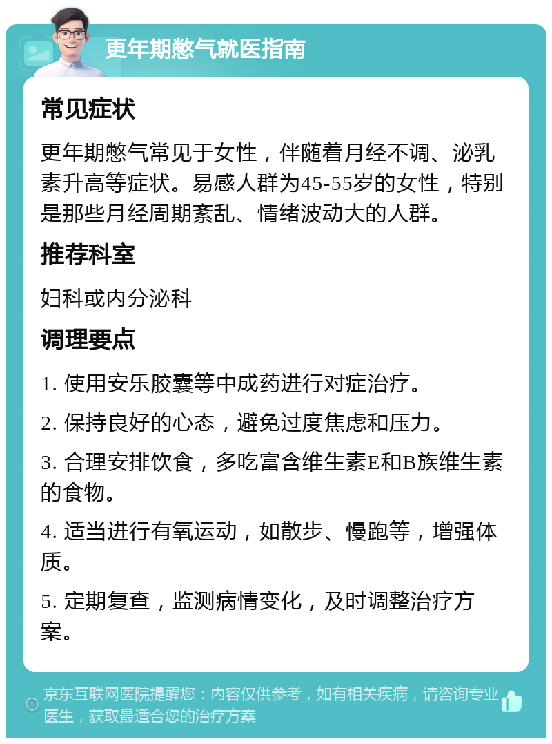 更年期憋气就医指南 常见症状 更年期憋气常见于女性，伴随着月经不调、泌乳素升高等症状。易感人群为45-55岁的女性，特别是那些月经周期紊乱、情绪波动大的人群。 推荐科室 妇科或内分泌科 调理要点 1. 使用安乐胶囊等中成药进行对症治疗。 2. 保持良好的心态，避免过度焦虑和压力。 3. 合理安排饮食，多吃富含维生素E和B族维生素的食物。 4. 适当进行有氧运动，如散步、慢跑等，增强体质。 5. 定期复查，监测病情变化，及时调整治疗方案。