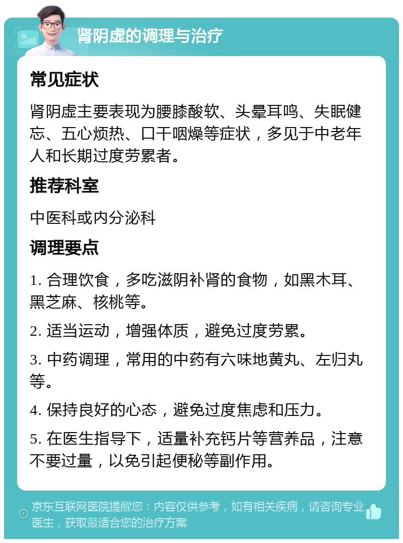 肾阴虚的调理与治疗 常见症状 肾阴虚主要表现为腰膝酸软、头晕耳鸣、失眠健忘、五心烦热、口干咽燥等症状，多见于中老年人和长期过度劳累者。 推荐科室 中医科或内分泌科 调理要点 1. 合理饮食，多吃滋阴补肾的食物，如黑木耳、黑芝麻、核桃等。 2. 适当运动，增强体质，避免过度劳累。 3. 中药调理，常用的中药有六味地黄丸、左归丸等。 4. 保持良好的心态，避免过度焦虑和压力。 5. 在医生指导下，适量补充钙片等营养品，注意不要过量，以免引起便秘等副作用。