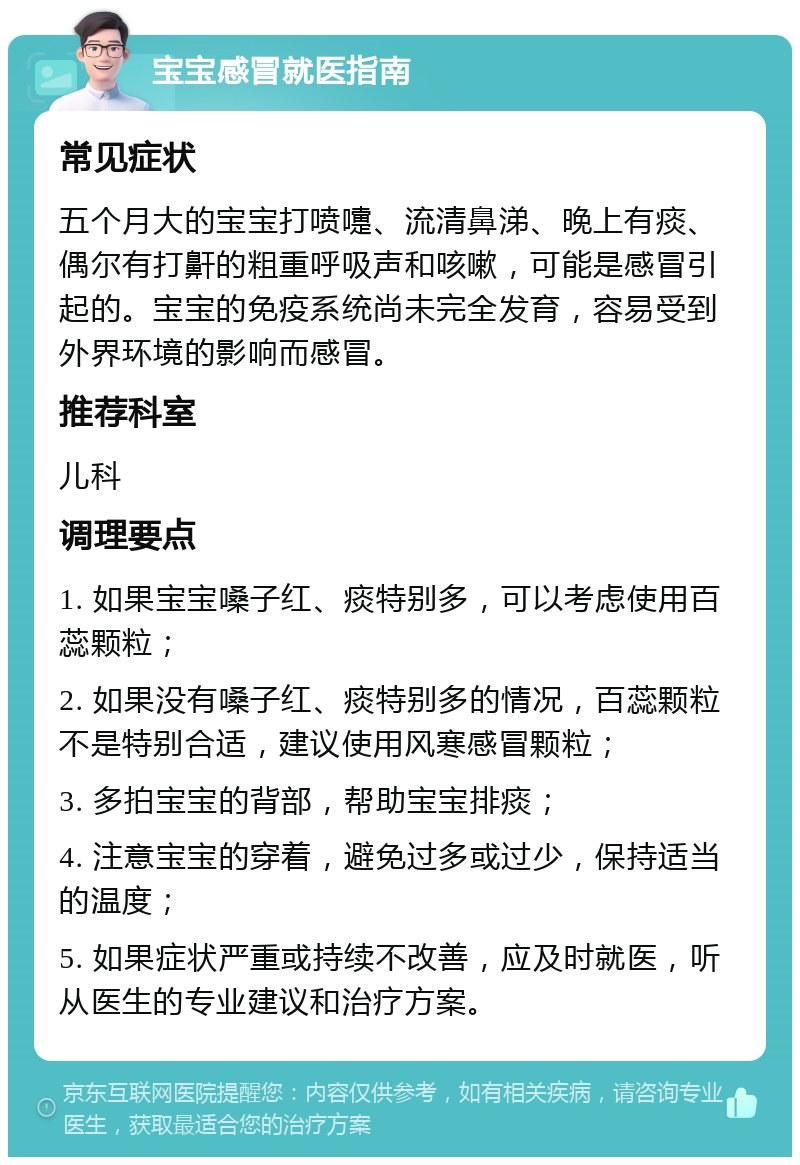 宝宝感冒就医指南 常见症状 五个月大的宝宝打喷嚏、流清鼻涕、晚上有痰、偶尔有打鼾的粗重呼吸声和咳嗽，可能是感冒引起的。宝宝的免疫系统尚未完全发育，容易受到外界环境的影响而感冒。 推荐科室 儿科 调理要点 1. 如果宝宝嗓子红、痰特别多，可以考虑使用百蕊颗粒； 2. 如果没有嗓子红、痰特别多的情况，百蕊颗粒不是特别合适，建议使用风寒感冒颗粒； 3. 多拍宝宝的背部，帮助宝宝排痰； 4. 注意宝宝的穿着，避免过多或过少，保持适当的温度； 5. 如果症状严重或持续不改善，应及时就医，听从医生的专业建议和治疗方案。