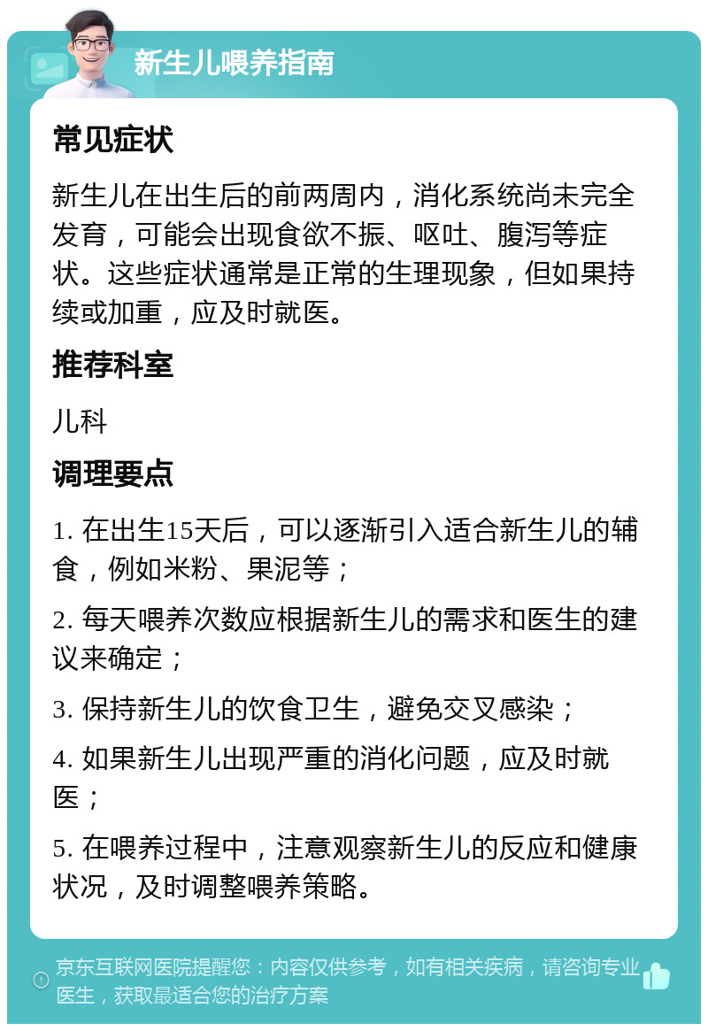 新生儿喂养指南 常见症状 新生儿在出生后的前两周内，消化系统尚未完全发育，可能会出现食欲不振、呕吐、腹泻等症状。这些症状通常是正常的生理现象，但如果持续或加重，应及时就医。 推荐科室 儿科 调理要点 1. 在出生15天后，可以逐渐引入适合新生儿的辅食，例如米粉、果泥等； 2. 每天喂养次数应根据新生儿的需求和医生的建议来确定； 3. 保持新生儿的饮食卫生，避免交叉感染； 4. 如果新生儿出现严重的消化问题，应及时就医； 5. 在喂养过程中，注意观察新生儿的反应和健康状况，及时调整喂养策略。