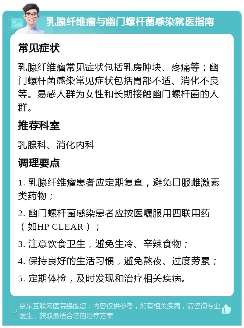 乳腺纤维瘤与幽门螺杆菌感染就医指南 常见症状 乳腺纤维瘤常见症状包括乳房肿块、疼痛等；幽门螺杆菌感染常见症状包括胃部不适、消化不良等。易感人群为女性和长期接触幽门螺杆菌的人群。 推荐科室 乳腺科、消化内科 调理要点 1. 乳腺纤维瘤患者应定期复查，避免口服雌激素类药物； 2. 幽门螺杆菌感染患者应按医嘱服用四联用药（如HP CLEAR）； 3. 注意饮食卫生，避免生冷、辛辣食物； 4. 保持良好的生活习惯，避免熬夜、过度劳累； 5. 定期体检，及时发现和治疗相关疾病。