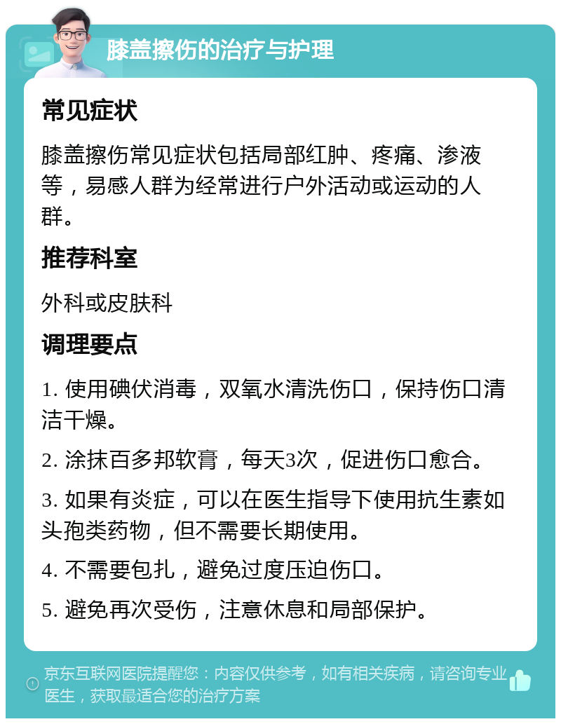 膝盖擦伤的治疗与护理 常见症状 膝盖擦伤常见症状包括局部红肿、疼痛、渗液等，易感人群为经常进行户外活动或运动的人群。 推荐科室 外科或皮肤科 调理要点 1. 使用碘伏消毒，双氧水清洗伤口，保持伤口清洁干燥。 2. 涂抹百多邦软膏，每天3次，促进伤口愈合。 3. 如果有炎症，可以在医生指导下使用抗生素如头孢类药物，但不需要长期使用。 4. 不需要包扎，避免过度压迫伤口。 5. 避免再次受伤，注意休息和局部保护。