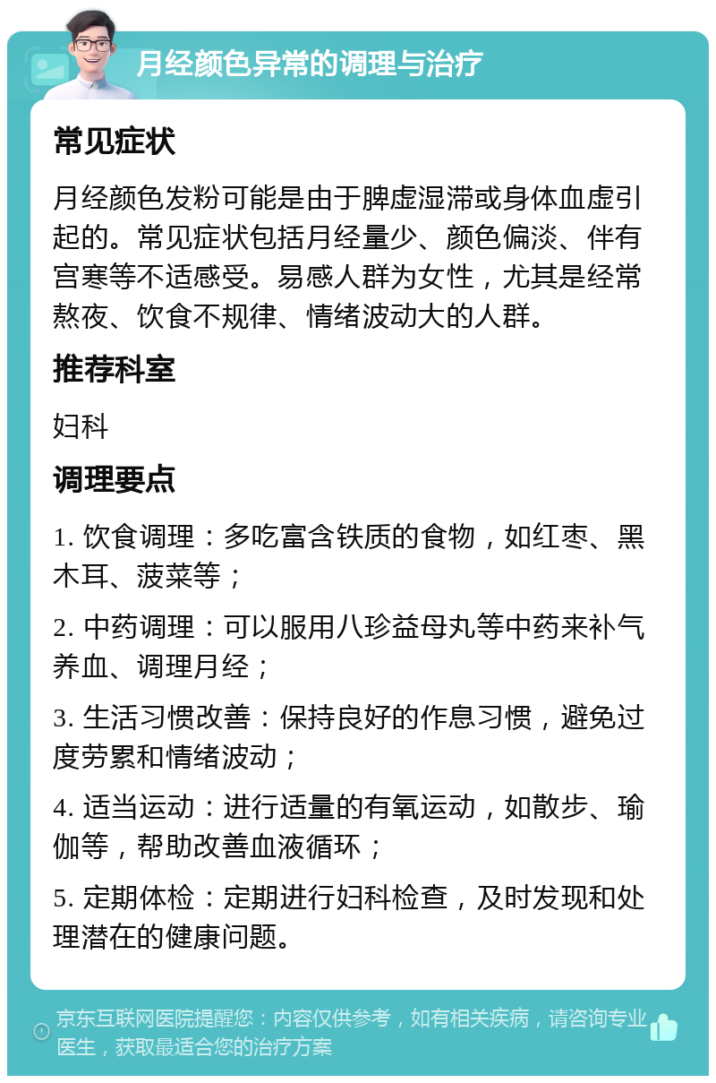 月经颜色异常的调理与治疗 常见症状 月经颜色发粉可能是由于脾虚湿滞或身体血虚引起的。常见症状包括月经量少、颜色偏淡、伴有宫寒等不适感受。易感人群为女性，尤其是经常熬夜、饮食不规律、情绪波动大的人群。 推荐科室 妇科 调理要点 1. 饮食调理：多吃富含铁质的食物，如红枣、黑木耳、菠菜等； 2. 中药调理：可以服用八珍益母丸等中药来补气养血、调理月经； 3. 生活习惯改善：保持良好的作息习惯，避免过度劳累和情绪波动； 4. 适当运动：进行适量的有氧运动，如散步、瑜伽等，帮助改善血液循环； 5. 定期体检：定期进行妇科检查，及时发现和处理潜在的健康问题。